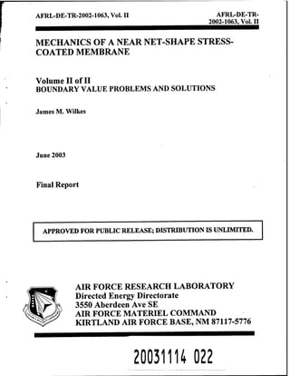 AFRL-DE-TR-2002-1063, Vol. II AFRL-DE-TR-
2002-1063, Vol. n
MECHANICS OF A NEAR NET-SHAPE STRESS-
COATED MEMBRANE
Volume n of II
BOUNDARY VALUE PROBLEMS AND SOLUTIONS
James M. Wilkes
June 2003
Final Report
AIR FORCE RESEARCH LABORATORY
Directed Energy Directorate
3550 Aberdeen Ave SE
AIR FORCE MATERIEL COMMAND
KIRTLAND AIR FORCE BASE, NM 87117-5776
200311U 022
 
