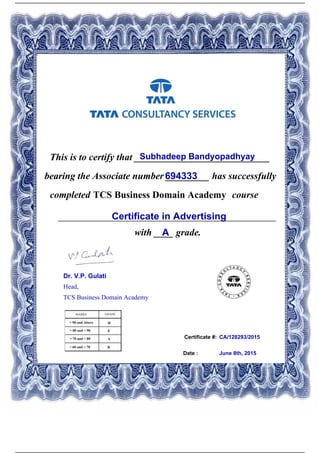 Certificate #:
This is to certify that ____________________________Subhadeep Bandyopadhyay
694333bearing the Associate number _________ has successfully
completed TCS Business Domain Academy course
Certificate in Advertising_____________________________________________
with ____ grade.A
CA/128293/2015
Date : June 8th, 2015
Dr. V.P. Gulati
Head,
TCS Business Domain Academy
Powered by TCPDF (www.tcpdf.org)
 