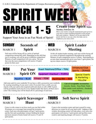 C.A.R.E. Committee & the Department of Campus Recreation presents
SPIRIT WEEK
MARCH 1 - 5Support Your Area in an Fun Week of Spirit!
- - - - - - - - - - - - - - - - - - - - - - - - - - - - - - - - - - - - - - - - - - - - - - - - - - - - - - -
SUNDAY Seconds of - WED Spirit Leader
MARCH 1	
 Spirit	
 	
 - MARCH 4 Meeting	
	
 	
 	
 	
 	
 	
 	
- - - - - - - - - - - - - - - - - - - - - - - - - - - - - - - - - - - - - - - - - - - - - - - - - - - - - - -
MON Put Your
MARCH 2 Spirit ON
- - - - - - - - - - - - - - - - - - - - - - - - - - - - - - - - - - - - - - - - - - - - - - - - - - - - - - -
TUES Spirit Scavenger - THURS Soft Serve Spirit
MARCH 3 Hunt - MARCH 5
- - - - - - - - - - - - - - - - - - - - - - - - - - - - - - - - - - - - - - - - - - - - - - - - - - - - - - -
Each area will be facing off in a series of spirited
competitions during their shift. Depending on the shift that
you’re working, you will be given a different competition!
Winners of each competition will win a prize. The area
that wins the most competitions will receive 10 spirit
points for their area!
Come in with a team to see how much you can find within
30 minutes on a scavenger hunt around the recreation
center. Each area who participates will get 5 spirit points,
and the first and second place winners holding the fastest
and most amount of items found will receive 15 and 10
spirit points.
List of Acceptable Accessories:
-Jewelry -Socks -Face Paint -Nails
-Shirt (under work uniform) -Sneakers
-Shorts/Pants
Add some spirit to your wardrobe! If you have a shift, accessorize your wardrobe
by wearing something of your area’s color. If you don’t have a shift, you can
stop by with your spirit color inspired outfit and check in with a BM! A point
will be awarded to each area for every Student leader that shows off their area’s
color! The winning area will be based off of a percentage of each area.
Facilities/BM - REDAquatics - BLUE
Guest Relations/Ofﬁce - TEAL
Fitness - PINK
Equipment Checkout - PURPLE Special Events
& Marketing -
YELLOW
Intramural/Club
Sports - ORANGE
At this all student leader meeting, each area will be facing off
in a series of spirited competitions throughout the meeting.
Winners of each competition receive 5 points. Participating in
an area cheer automatically gives your team 5 spirit points, the
top two cheers receive 10 spirit points.
Come to the recreation center and treat yourself to some
delicious ice cream for all your hard work! Judging of the
window decorating contest will take place, every area who
participates will receive 5 spirit points and top three most
creative and inspiring designs will receive 15 points.
Create your Spirit begins
Tuesday, February 24.
Show your creative using the inspirational quote given to
your area to create something beautiful on the racquet
ball court windows. Markers will be provided in the
perch, feel free to use any color, but make sure to
emphasize your areas colors
 