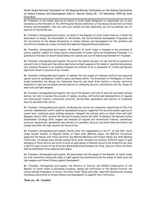 South Sudan National Statement at the Regional Review Conference on the Geneva Declaration
on Armed Violence and Development held in Nairobi Kenya 26 – 27 November 2014 By John
Chiek Bum
 
Mr. President, at the outset allow me on behalf of South Sudan Delegation to congratulate you on your
nomination as the President of the 2014 Regional Review Conference on the Geneva Declaration on Armed
Violence and Development; Iam sure with your wisdom and able leadership, you will successfully sail our
boat out of this stormy sea.
Mr. President, distinguished participants, on behalf of the Republic of South Sudan allow me to thank the
Government of Kenya, the Government of Switzerland, the United Nations Development Programme and
the Secretariat of the Geneva Declaration on Armed Violence and Development for the invitation and
facilitation extended my county to attend this important Regional Review Conference.
Mr. President, distinguished participants, the Republic of South Sudan is founded on the principles of
justice; equality; respect for human dignity; advancement of human rights and fundamental freedoms; it is
governed on the basis of decentralized democratic system and is an all-embracing homeland for its people.
Mr. President, distinguished participants, the end of the twenty one year civil war has left an estimate of
one point nine to three point two million small arms and light weapons in the hands of unauthorized persons;
four hundred thousand to six hundred thousand are believed to be in possession of civilians and became
significant threat to security of our citizens.
Mr. President, distinguished participants, to address the root causes of communal conflicts and insecurity
against security; development; stability; peace and human safety. The Government of the Republic of South
Sudan established the Bureau for Community Security and Small Arms Control; a national institution
mandated to lead and coordinate national policies on community security, proliferation and the misuse of
small arms and light weapons.
Mr. President, distinguished participants, the role of the Bureau is not only to lead and coordinate national
policies, but also to oversee the process of signing, acceding, ratification and implementation of regional
and international treaties, conventions, protocols, declarations, agreements and charters on community
security and small arms control.
Mr. President, distinguished participants, the Bureau has carried out community consultations in fifty five
counties; implemented conflict sensitive development projects; supported the law enforcement agencies at
county level; undertook peace building measures; designed the national policy on Small Arms and Light
Weapons Control 2012; drafted the National Firearms Control Bill 2014; formulated the National Civilian
Disarmament Strategy 2014; mapped and analyzed all regional and international treaties, conventions,
protocols, declarations, agreements and charters on community Security and Small Arms and Control and
categorized them into high, medium and low priorities.
Mr. President, distinguished participants, shortly after the independence on the 9th
, of July 2011, South
Sudan became member of Regional Center on Small Arms (RECSA) region; the (RECSA) Secretariat
supported the Bureau with three electronic Gun Marking Machines and trained twenty one Arms Marking
Technicians; the Bureau have already marked forty seven thousand one hundred different types of guns
belonging to Police Service and strive to mark all guns belong to National Security and Armed Forces; have
a plan for equal division of the three Gun Marking Machines between the Army, Security, Police and there
shall be established three separate Data Bases.
Mr. President, distinguished participants, the Government and the people of the Republic of South Sudan
are fully committed; willing and ready to fight against the proliferation and the misuse of small arms and
light weapons and Armed Violence against Development.
Mr. President, distinguished participants, the Ministry of Interior and Wildlife Conservation of the
Republic of South Sudan is processing accession; signing and ratification of the Nairobi Protocol; the
United Nations Programme of Action, the Arms Trade Treaty and other important Declarations including
the Geneva Declaration on Armed Violence and Development to expedite their ratification.
Thank you, Mr. President
 