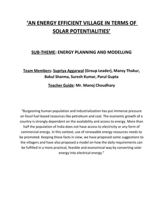 ‘AN ENERGY EFFICIENT VILLAGE IN TERMS OF
SOLAR POTENTIALITIES’
SUB-THEME: ENERGY PLANNING AND MODELLING
Team Members: Supriya Aggarwal (Group Leader), Mansy Thakur,
Bakul Sharma, Suresh Kumar, Parul Gupta
Teacher Guide: Mr. Manoj Choudhary
“Burgeoning human population and industrialization has put immense pressure
on fossil fuel based resources like petroleum and coal. The economic growth of a
country is strongly dependent on the availability and access to energy. More than
half the population of India does not have access to electricity or any form of
commercial energy. In this context, use of renewable energy resources needs to
be promoted. Keeping these facts in view, we have proposed some suggestions to
the villagers and have also proposed a model on how the daily requirements can
be fulfilled in a more practical, feasible and economical way by converting solar
energy into electrical energy.”
 