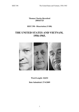 HIST 398 The United States and Vietnam, 1956-1965
Thomas Charles Beresford
200443725
HIST 398 - Dissertation (V100)
THE UNITED STATES AND VIETNAM,
1956-1965.
Word Length: 10,032
Date Submitted: 27/4/2009
1
 