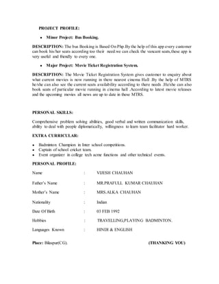 PROJECT PROFILE:
● Minor Project: Bus Booking.
DESCRIPTION: The bus Booking is Based On Php.By the help of this app every customer
can book his/her seats according too their need.we can check the vancant seats,these app is
very useful and friendly to every one.
● Major Project: Movie Ticket Registration System.
DESCRIPTION: The Movie Ticket Registration System gives customer to enquiry about
what current movies is now running in there nearest cinema Hall .By the help of MTRS
he/she can also see the current seats availability according to there needs .He/she can also
book seats of particular movie running in cinema hall .According to latest movie releases
and the upcoming movies all news are up to date in these MTRS.
PERSONAL SKILLS:
Comprehensive problem solving abilities, good verbal and written communication skills,
ability to deal with people diplomatically, willingness to learn team facilitator hard worker.
EXTRA CURRICULAR:
● Badminton Champion in Inter school competitions.
● Captain of school cricket team.
● Event organizer in college tech acme functions and other technical events.
PERSONAL PROFILE:
Name : VIJESH CHAUHAN
Father’s Name : MR.PRAFULL KUMAR CHAUHAN
Mother’s Name : MRS.ALKA CHAUHAN
Nationality : Indian
Date Of Birth : 03 FEB 1992
Hobbies : TRAVELLING,PLAYING BADMINTON.
Languages Known : HINDI & ENGLISH
Place: Bilaspur(CG). (THANKING YOU)
 