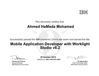 Dr Naguib Attia
Chief Technology Officer
IBM Middle East and Africa
This document certifies that
Successfully passed the IBM Academic Certificate exam and earned the title
UNIQUE ID
Takreem El-Tohamy
General Manager
IBM Middle East and Africa
Ahmed HaMada Mohamed
20 October 2015
Mobile Application Developer with Worklight
Studio v6.2
3503-1445-3341-8553
Digitally signed by
IBM MEA
University
Date: 2015.10.21
22:03:22 CEST
Reason: Passed
test
Location: MEA
Portal Exams
Signat
 