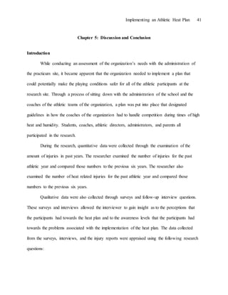Implementing an Athletic Heat Plan 41
Chapter 5: Discussion and Conclusion
Introduction
While conducting an assessment of the organization’s needs with the administration of
the practicum site, it became apparent that the organization needed to implement a plan that
could potentially make the playing conditions safer for all of the athletic participants at the
research site. Through a process of sitting down with the administration of the school and the
coaches of the athletic teams of the organization, a plan was put into place that designated
guidelines in how the coaches of the organization had to handle competition during times of high
heat and humidity. Students, coaches, athletic directors, administrators, and parents all
participated in the research.
During the research, quantitative data were collected through the examination of the
amount of injuries in past years. The researcher examined the number of injuries for the past
athletic year and compared those numbers to the previous six years. The researcher also
examined the number of heat related injuries for the past athletic year and compared those
numbers to the previous six years.
Qualitative data were also collected through surveys and follow-up interview questions.
These surveys and interviews allowed the interviewer to gain insight as to the perceptions that
the participants had towards the heat plan and to the awareness levels that the participants had
towards the problems associated with the implementation of the heat plan. The data collected
from the surveys, interviews, and the injury reports were appraised using the following research
questions:
 