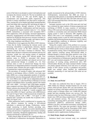 International Journal of Nutrition and Food Sciences 2015; 4(4): 486-492 487
action of the body in an attempt to control viral replication and
recompose the immune system (5). The rise in metabolic rate
due to HIV infection is 10% and 20-30% higher in
asymptomatic and symptomatic adults respectively. This
increase in energy expenditure will often lead to weight loss.
Thus, wasting may occur despite individuals maintaining their
usual food intake after acquiring HIV and during all stages of
the disease. Besides, through reduction of food intake,
impairment of digestion, malabsorption and food insecurity,
HIV progressively impairs nutrition status (6, 7, 8). Among
PLWH, malnutrition is associated with incomplete HIV-1
RNA suppression, CD4 cell decline, increased opportunistic
infections, hospitalizations and HIV-related mortality. Good
nutrition for PLWH has been proven to increase resistance to
infection, help PLWH maintain weight, and improve quality
of life, drug compliance and efficacy (9, 10).
Malnutrition in turn aggravates the effect of HIV infection.
It does this by further weakening the immune system and
increasing vulnerability to opportunistic infections, thereby
accelerating the course of the HIV infection. Impaired
immunity reduces the body’s resistance to infection. Thus,
despite major advances in antiretroviral treatment and survival
outcomes, weight loss and wasting remain of significant
public health concern among HIV infected groups. Poor
nutrition status in PLWH is associated with disease
progression, increased morbidity and reduced survival even
when antiretroviral therapy is available (11, 12). Poor
nutrition status at start of antiretroviral therapy has been
identified as an independent predictor of mortality irrespective
of immune status. Patients who gain weight in the early phase
of treatment have improved prognosis (13).
The prevalence of wasting in adults with advanced HIV
infection in sub-Saharan Africa is 20-40%. Low body mass
index (BMI) was a strong independent predictor of mortality
and treatment outcome among people infected with HIV (15,
16). A low BMI at start of ART was an independent predictor
of early mortality (i.e. in the first 90 days of therapy) in several
studies in sub-Saharan Africa. In Zambia, patients who started
ART with a BMI < 16.0 kg/m2
had 2-fold higher mortality
when compared with those above this BMI threshold (17). In
Malawi, patients who initiated ART with a BMI<16 kg/m2
had
a 6-fold increased risk of death at 3 month compared with
those with a BMI ≥18.5 kg/m2
, and those with a BMI between
16.0 and 16.9 kg/m2
had a 2-fold increased risk of death (18).
In Tanzania, patients with a BMI < 16.0 kg/m2
at ART
initiation had a mortality rate double that of patients with a
BMI ≥18.5 kg/m2
(19).
While malnutrition itself is multifactorial in causation, the
most effective treatment for wasting in HIV-infected
individuals is antiretroviral therapy. Furthermore, routine
weight monitoring in health facilities providing care,
treatment and support could lead to an earlier identification of
wasting and provision of appropriate interventions including
nutrition counseling, therapeutic/supplementary feeding and
antiretroviral therapy as indicated (20, 21).
WHO clinical stages III and IV have significant effects on
the likelihood of malnutrition development. Malnutrition is
usually encountered at the advanced phase of HIV infection.
Anthropometric measurements like BMI are lower in
symptomatic HIV patients as classified by WHO HIV disease
stages, and PLWH with more than 350 CD4 cells/mm3 were
more well-nourished than those with less than or equal to 350
CD4 cells/mm3 (22).
Surrogate measures such as the CD4 count and viral load
have remained the major markers of disease progression and
well-being of PLWH. In many countries of sub-Saharan
Africa, CD4 count and viral load measurements are not widely
available or consistently used, and instead the WHO clinical
staging system is used to determine ART eligibility (23).
Where CD4 count is not immediately available, the WHO
clinical staging system is used for initial assessment of ART
eligibility and monitoring disease progression (24, 25). One of
the stage-defining conditions to determine eligibility and
initiation of ART is wasting (26).
Taking this complex nature of the problem in to account,
this study was carried out to assess the prevalence of wasting
in PLWH and the extent at which immune suppression could
be predicted by wasting. There is limited data on prevalence of
under nutrition (wasting) among HIV-infected adults in
Ethiopia though it is known that under nutrition is one of the
commonest manifestations of HIV in this age group. High
rates of malnutrition in Ethiopia pose significant challenges to
HIV care and treatment programs (27). We investigated the
prevalence of wasting among antiretroviral naïve HIV
infected adults. Besides, the study evaluated whether wasting
can predict immune deficiency level and serve as surrogate
marker of HIV disease severity in peripheral and primary
health care settings where facilities for sophisticated
laboratory monitoring of viral load and CD4 count are not
available.
2. Method
2.1. Study Area and Period
The study was conducted from July to August, 2014 in
Addis Ababa city, Ethiopia. Zewditu hospital was one of the
centers which provide chronic HIV care and treatment. The
hospital was pioneer with largest antiretroviral treatment and
referral center in Ethiopia where over 18,000 HIV infected
people had been attending chronic care services (28). The
treatment center has been following a cohort of HIV-infected
people since 2005 providing comprehensive HIV prevention,
care and treatment services. The services included HIV
counselling and testing (HCT), prevention of mother to child
transmission (PMTCT), antiretroviral therapy (ART),
palliative care (PC); and nutrition assessment, counselling and
support (NACS). The center also provided a facility based
nutrition program called Food by Prescription (FBP) which
enabled malnourished HIV infected individuals to receive
therapeutic and/or supplementary feeding products.
2.2. Study Design, Sample and Sampling
Institution based cross sectional study was conducted
 