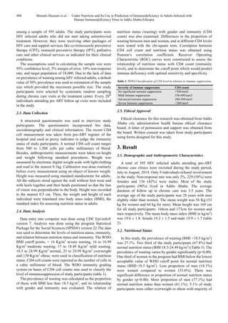 488 Shimels Hussien et al.: Under Nutrition and Its Use in Prediction of Immunodeficiency in Adults Infected with
Human Immunodeficiency Virus in Addis Ababa-Ethiopia
among a sample of 395 adults. The study participants were
HIV infected adults who did not start taking antiretroviral
treatment. However, they were receiving other packages of
HIV care and support services like co-trimoxazole preventive
therapy (CPT), isoniazid preventive therapy (IPT), palliative
care and other clinical services as indicated for their clinical
conditions.
The assumptions used in calculating the sample size were
95% confidence level, 5% margin of error, 10% non-response
rate, and target population of 18,000. Due to the lack of data
on prevalence of wasting among HIV infected adults, a default
value of 50% prevalence was used in estimation of the sample
size which provided the maximum possible size. The study
participants were selected by systematic random sampling
during chronic care visits at the treatment center. Every 20th
individuals attending pre ART follow up visits were included
in the study.
2.3. Data Collection
A structured questionnaire was used to interview study
participants. The questionnaire incorporated bio data,
sociodemography and clinical information. The recent CD4
cell measurement was taken from pre-ART register of the
hospital and used as proxy indicator to judge the immunity
status of study participants. A normal CD4 cell count ranges
from 500 to 1,500 cells per cubic millimeters of blood.
Besides, anthropometric measurements were taken on height
and weight following standard procedures. Weight was
measured by electronic digital weight scale with light clothing
and read to the nearest 0.1kg. Calibration was done routinely
before every measurement using an object of known weight.
Height was measured using standard standiometer for adults.
All the subjects stood against the wall without foot wear and
with heels together and their heads positioned so that the line
of vision was perpendicular to the body. Height was recorded
to the nearest 0.5 cm. Then, the weight and height of each
individual were translated into body mass index (BMI), the
standard index for assessing nutrition status in adults.
2.4. Data Analysis
Data entry into computer was done using CDC Epi-info®
version 7. Analysis was done using the program Statistical
Package for the Social Sciences (SPSS®) version 22.The data
was used to determine the levels of nutrition status, immunity,
and relation between nutrition status and immunity. The WHO
BMI cutoff points, < 16 Kg/m2
severe wasting, 16 to 16.99
Kg/m2
moderate wasting, 17 to 18.49 Kg/m2
mild wasting,
18.5 to 24.99 Kg/m2
normal, 25 to 29.99 Kg/m2
overweight
and ≥30 Kg/m2
obese, were used in classification of nutrition
status. CD4 cell counts were reported as the number of cells in
a cubic millimeter of blood. The WHO immunity grading
system on bases of CD4 cell counts was used to classify the
level of immunosuppression of study participants (table 1).
The prevalence of wasting was calculated as the proportion
of those with BMI less than 18.5 kg/m2
, and its relationship
with gender and immunity was evaluated. The relation of
nutrition status (wasting) with gender and immunity (CD4
count) was also examined. Differences in the proportion of
wasting between men and women, and at different CD4 levels
were tested with the chi-square tests. Correlation between
CD4 cell count and nutrition status was obtained using
Pearson’s correlation coefficient. Receiver Operating
Characteristic (ROC) curves were constructed to assess the
relationship of nutrition status with CD4 count (immunity
level), and to determine the cutoff point which would predict
immune deficiency with optimal sensitivity and specificity.
Table 1. WHO Classification of CD4 level in relation to immune suppression.
Severity of immune suppression CD4 count
No significant immune suppression >500/mm3
Mild immune suppression 350-499/mm3
Advanced immune suppression 200-349/mm3
Severe Immune suppression <200/mm3
2.5. Ethical Approval
Ethical clearance for this research was obtained from Addis
Ababa city administration health bureau ethical clearance
board. A letter of permission and support was obtained from
the board. Written consent was taken from study participants
using forms designed for this study.
3. Result
3.1. Demographic and Anthropometric Characteristics
A total of 395 HIV infected adults attending pre-ART
chronic care clinics were recruited during the study period,
July to August, 2014. Only 9 individuals refused involvement
in the study. Non-response rate was only 2%. 229 (58%) were
females and 136 (42%) were males. Most of the study
participants (90%) lived in Addis Ababa. The average
duration of follow up in chronic care was 3.5 years. The
average age of the study participants was 28 years with men
slightly older than women. The mean weight was 56 Kg (53
kg for women and 64 kg for men). Mean height was 169 cm
for all study participants: 166cm and 173cm for women and
men respectively. The mean body mass index (BMI in kg/m2
)
was 19.6 ± 1.8: female 19.2 ± 1.5 and male 19.9 ± 1.7 (table
2).
3.2. Nutritional Status
In this study, the prevalence of wasting (BMI <18.5 kg/m2
)
was 27.1%. Two third of the study participants (67.8%) had
normal nutrition status (BMI 18.5-24.49 kg/m2
) (Table 3). The
prevalence of wasting varies by gender significantly (p=0.00).
One third of women in the program had BMI below the lowest
acceptable value of WHO cutoff point for normal nutrition
status (BMI=18.5 kg/m2
). Less proportion of men (18.1%)
were wasted compared to women (33.6%). There was
significant difference in proportion of normal nutrition status
by gender (p=0.00). More proportion of men (77.1%) had
normal nutrition status than women (61.1%). 5.1% of study
participants were either overweight or obese with majority of
 