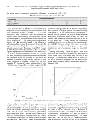 490 Shimels Hussien et al.: Under Nutrition and Its Use in Prediction of Immunodeficiency in Adults Infected with
Human Immunodeficiency Virus in Addis Ababa-Ethiopia
than normal in severe and moderate malnourished individuals respectively (16, 17, 18, 19).
Table 5. Nutrition status versus CD4 cell count, Addis Ababa, 2014.
Nutrition status
Level of immune suppression
CD4<200 CD4 200-349 CD4 350-499 CD4 ≥500
BMI <18.5 kg/m2
2 62 31 12
BMI18.5-24.49kg/m2
1 24 197 46
BMI≥25kg/m2
0 4 12 4
Poor nutritional status in PLWH is associated with disease
progression, increased morbidity, and reduced survival even
when antiretroviral therapy is available (11,12). HIV and
malnutrition have a cumulative effect in damaging the
immune system and worsening nutritional status. People
infected with HIV are more vulnerable to malnutrition than the
general population (2, 5). The impaired nutritional status of
patients with HIV is partially caused by the reduction in
calorie intake, the occurrence of opportunistic diseases and the
hypercatabolic action of the body in an attempt to control viral
replication and recompose the immune system (5, 6). The rise
in metabolic rate due to HIV infection is 10% and 20-30%
higher in asymptomatic and symptomatic adults respectively.
This increase in energy expenditure will often lead to weight
loss. Thus, wasting may occur despite individuals maintaining
their usual food intake after acquiring HIV and during all
stages of the disease. Besides, through reduction of food
intake, impairment of digestion, malabsorption and food
insecurity, HIV progressively impairs nutrition status (6, 7, 8).
Nutrition care is regarded as an essential component of the
comprehensive response to HIV/AIDS and recommendations
have been made to integrate nutrition assessment, counseling
and support (NACS) with existing HIV service packages (22).
Routine nutrition screening can facilitate prompt treatment
and dietary interventions which in turn can reduce the
frequency and duration of opportunistic infections as well as
prevent weight loss. Evidences showed that unintentional
weight loss can progress even when nutrition interventions are
provided (24). However, nutrition interventions early in the
disease course or before the development of opportunistic
infections can prevent unintentional weight loss successfully
(27).
Wasting significantly varied by gender with more
proportion of women malnourished than men. Almost a third
of the women (33.6%) were wasted while the figure in men
was only 12%. The increased risk of wasting in women may
be due to combination of factors like low socioeconomic
status, health care access and other issues related with gender
inequality (30).
Figure 1. ROC curve between (a) wasting and advanced immune suppression, and (b) wasting and mild immune suppression.
In our study, we observed that immune suppression was
significantly associated with wasting. Wasting was associated
with lower mean CD4 cell count, indicating more advanced
disease was associated with being wasted. By the time they
reach a stage of advanced immunodeficiency, approximately
three-quarters were wasted. The CD4 counts were lower in
those with wasting compared to the other groups (not wasted).
The proportion of individuals with normal nutrition decreased
with lowering of CD4 cell count. This was because of the fact
that malnutrition aggravates the effect of HIV on individuals
by further weakening the immune system and increasing
vulnerability to opportunistic infections, thereby accelerating
the course of the HIV infection (11, 12). Malnutrition is
usually encountered at the advanced phase of HIV infection.
Anthropometric measurements like BMI are lower in
symptomatic HIV patients as classified by WHO HIV disease
stages, and PLWH with more than 350 CD4 cells/mm3 were
more well-nourished than those with less than or equal to 350
 