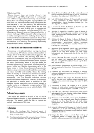 International Journal of Nutrition and Food Sciences 2015;
CD4 cells/mm3 (22).
Despite immune status and wasting showed a fair
correlation (r=0.4, p=0.00), the presence of wasting
could not be used to predict disease severity
Among those with wasting, though the majority had CD4
count below 350, almost one fourth of study participants in the
group had CD4 > 350. The sensitivity and specificity
wasting alone in predicting immune status was not very
satisfactory. The area under the ROC curve for both mild and
advanced immune suppression was in the range of 0.59
indicating poor diagnostic accuracy. Because malnutrition is
common at all stages of HIV disease (6, 7,
be used as a surrogate marker for predicting disease stage or
severity of HIV associated immunosuppression
is a need to cautiously use wasting in clinical staging of HIV
infected adults as its sensitivity and specificity in predicting
immunodeficiency are not satisfactory.
5. Conclusion and Recommendations
In summary, we have found that there was high prevalence
of wasting among HIV-infected antiretroviral naïve adults in
Ethiopia. Given the fact that under nutrition aggravates the
course of HIV infection, the prevailing high level of
malnutrition showed by this study was of significant concern.
Routine nutrition screening can facilitate prompt treatment
and dietary interventions, which in turn can reduce the
frequency and duration of opportunistic infections a
prevent weight loss. Nutrition interventions early in the
disease course or before the development of opportunistic
infections can prevent unintentional weight loss successfully
and reduce morbidity and mortality. Hence, the existing
efforts of ministry of health to avail nutrition assessment,
counselling and support (NACS) services
strengthened. There was moderate correlation between
wasting and immune suppression. However, the sensitivity
and specificity of wasting alone in prediction
associated immune suppression was not strong enough to
consider wasting as an independent surrogate marker
cell level. Wasting may occur even at relatively higher CD4
levels.
Acknowledgements
The authors are grateful to the staff of the HIV/A
division of Zewditu hospital for their assistance during data
collection. The authors would also like to express our
gratitude to participants of this study.
Reference
[1] Koethe JR, Heimburger DC. Nutritional aspects of
HIV-associated wasting in sub-Saharan Africa. Am J Clin Nutr
2010, 91:1138S-1142S.
[2] Peter Katona, Judit Katona. The Interaction between Nutrition
and Infection. Clin Infect Dis. 2008, 46:1582
International Journal of Nutrition and Food Sciences 2015; 4(4): 486-492
immune status and wasting showed a fair
, the presence of wasting alone
predict disease severity very accurately.
Among those with wasting, though the majority had CD4 cell
th of study participants in the
group had CD4 > 350. The sensitivity and specificity of
predicting immune status was not very
sfactory. The area under the ROC curve for both mild and
advanced immune suppression was in the range of 0.59–0.68,
indicating poor diagnostic accuracy. Because malnutrition is
8), wasting cannot
ogate marker for predicting disease stage or
of HIV associated immunosuppression. Hence, there
use wasting in clinical staging of HIV
infected adults as its sensitivity and specificity in predicting
5. Conclusion and Recommendations
there was high prevalence
infected antiretroviral naïve adults in
Given the fact that under nutrition aggravates the
prevailing high level of
trition showed by this study was of significant concern.
Routine nutrition screening can facilitate prompt treatment
and dietary interventions, which in turn can reduce the
frequency and duration of opportunistic infections as well as
prevent weight loss. Nutrition interventions early in the
disease course or before the development of opportunistic
infections can prevent unintentional weight loss successfully
Hence, the existing
inistry of health to avail nutrition assessment,
counselling and support (NACS) services should be
. There was moderate correlation between
wasting and immune suppression. However, the sensitivity
in prediction of HIV
immune suppression was not strong enough to
surrogate marker of CD4
even at relatively higher CD4
l to the staff of the HIV/AIDS
ivision of Zewditu hospital for their assistance during data
collection. The authors would also like to express our
Nutritional aspects of
Saharan Africa. Am J Clin Nutr
. The Interaction between Nutrition
. Clin Infect Dis. 2008, 46:1582-1588.
[3] Burgin J, Nichols S, Dalrymple N. The nutritional status of
clinical attendees living with HIV/AIDS in St. Vicente and
Grenadines. West Indian Med J 2008,
[4] Ludy MJ, Hendricks K, Houser R, Chetchotisad P, Anunnatsiri
S. Body composition in adults infected with human
immunodeficiency vírus in Khon Kaen, T
Med Hyg 2005, 73:815-819.
[5] L. Salomon J, Truchis P, Melchior JC. Nutrition and HIV
infection. Br J Nutr 2002, 87: 111
[6] Melchior JC, Salmon D, Rigaud D, Leport C, Bouvet E,
Detruchis P, et al. Resting energy expenditure is increased in
stable, malnourished HIV infected pa
1991, 53(2):437-41.
[7] Melchior JC, Raguin G, Boulier A, Bouvet E, Rigaud D,
Matheron S, et al. Resting energy expenditure in human
immunodeficiency virus-infected patients: comparison
between patients with and without seconda
Clin Nutr 1993, 57(5):614-9.
[8] Dannhauser A, van Staden AM, van der Ryst E, Nel M, Marais
N, Erasmus E, et al. Nutritional status of HIV
patients in the Free State Province of South Africa:
anthropometric and dietary profil
53:165-73.
[9] Palermo T, Rawat R, Weiser SD, Kadiyala S. 10.
and Diet Quality Are Associated with Quality of Life
Outcomes among HIV-Infected Individuals in Uganda. PLoS
One. 2013, 8(4):e62353.
[10] Food Assistance Programmin
Project, Academy for Educational Dev
DC; 2007.
[11] Scrimshaw NS, SanGiovanni JP. Synergism of nutrition,
infection, and immunity: an overview. Am J Cli
66(2):464S-477S12.
[12] Mangili A, Murman DH, Zampini AM, Wanke CA. Nutrition
and HIV infection: review of weight loss and wasting in the era
of highly active antiretroviral therapy. Clin Infect Dis 2006;
42(6):836-42
[13] A Bussmann H, Wester CW, Ndwapi N, et al. Five
outcomes of initial patients tre
Antiretroviral Treatment Program. AIDS 2008
[14] Tariku M, Kemal Z. Prevalence of malnutrition in HIV infected
indioviduals in St. Peter Hospital
Hindai Publishing 2013, 12: 145
[15] Dannhauser A, van Staden AM, van der Ryst E, Nel M, Marais
N, Erasmus E, et al. Nutritional status of HIV
patients in the Free State Province of South Africa:
anthropometric and dietary profile. Eur J Clin Nutr 1999,
53:165-73.
[16] Zachariah R, Fitzgerald M, Massaquoi M, Pasulani O, Arnould
L, Makombe S, et al. Risk factors for high early mortality in
patients on antiretroviral treatment in a rura
AIDS 2006, 20:2355-60.
[17] Stringer JS, Zulu I, Levy J, et al. Rapid scale
antiretroviral therapy at primary care sites in Zambia:
feasibility and early outcomes. JAMA
491
Burgin J, Nichols S, Dalrymple N. The nutritional status of
with HIV/AIDS in St. Vicente and
nadines. West Indian Med J 2008, 57:438-443.
Ludy MJ, Hendricks K, Houser R, Chetchotisad P, Anunnatsiri
S. Body composition in adults infected with human
immunodeficiency vírus in Khon Kaen, Thailand. Am J Trop
L. Salomon J, Truchis P, Melchior JC. Nutrition and HIV
2002, 87: 111-119.
Melchior JC, Salmon D, Rigaud D, Leport C, Bouvet E,
Detruchis P, et al. Resting energy expenditure is increased in
nfected patients. Am J Clin Nutr
Melchior JC, Raguin G, Boulier A, Bouvet E, Rigaud D,
Matheron S, et al. Resting energy expenditure in human
infected patients: comparison
between patients with and without secondary infections. Am J
9.
Dannhauser A, van Staden AM, van der Ryst E, Nel M, Marais
N, Erasmus E, et al. Nutritional status of HIV-1 seropositive
patients in the Free State Province of South Africa:
anthropometric and dietary profile. Eur J Clin Nutr 1999,
Palermo T, Rawat R, Weiser SD, Kadiyala S. 10. Food Access
and Diet Quality Are Associated with Quality of Life
Infected Individuals in Uganda. PLoS
Food Assistance Programming in context of HIV. FANTA
Project, Academy for Educational Development, Washington,
Scrimshaw NS, SanGiovanni JP. Synergism of nutrition,
infection, and immunity: an overview. Am J Clin Nutr 1997,
Zampini AM, Wanke CA. Nutrition
and HIV infection: review of weight loss and wasting in the era
of highly active antiretroviral therapy. Clin Infect Dis 2006;
Bussmann H, Wester CW, Ndwapi N, et al. Five-year
outcomes of initial patients treated in Botswana’s National
Antiretroviral Treatment Program. AIDS 2008, 22:2303–11.
Tariku M, Kemal Z. Prevalence of malnutrition in HIV infected
indioviduals in St. Peter Hospital, Addis Ababa, Ethiopia.
Hindai Publishing 2013, 12: 145-151.
van Staden AM, van der Ryst E, Nel M, Marais
N, Erasmus E, et al. Nutritional status of HIV-1 seropositive
patients in the Free State Province of South Africa:
y profile. Eur J Clin Nutr 1999,
Massaquoi M, Pasulani O, Arnould
L, Makombe S, et al. Risk factors for high early mortality in
patients on antiretroviral treatment in a rural district of Malawi.
Stringer JS, Zulu I, Levy J, et al. Rapid scale-up of
therapy at primary care sites in Zambia:
feasibility and early outcomes. JAMA 2006, 296:782–93.
 
