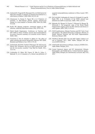 492 Shimels Hussien et al.: Under Nutrition and Its Use in Prediction of Immunodeficiency in Adults Infected with
Human Immunodeficiency Virus in Addis Ababa-Ethiopia
[18] Zachariah R, Fitzgerald M, Massaquoi M, et al. Risk factors for
high early mortality in patients on antiretroviral treatment in a
rural district of Malawi. AIDS 2006, 20:2355–60.
[19] Johannessen A, Naman E, Ngowi BJ, et al. Predictors of
mortality in HIV-infected patients starting antiretroviral
therapy in a rural hospital in Tanzania. BMC Infect Dis 2008,
8:52–60.
[20] Kotler DP. Wasting syndrome: nutritional support in HIV
infection. AIDS Res Hum Retroviruses 1994, 10:931-934.
[21] World Health Organization. Conference on Nutrition and
HIV/AIDS in Africa: Evidence, lessons and recommendations
for action. Executive summary of a scientific review. Geneva:
WHO, 2005.
[22] Somarriba G, Neri D, Schaefer N, Miller LT. The effect of
aging, nutrition and exercise during HIV infection. HIV/AIDS.
Research and Palliative Care. 2010, 2:191-20.
[23] Zachariah R, Reid SD, Chaillet P, Massaquoi M, Schouten EJ,
Harries AD. Viewpoint: why do we need a point-of-care CD4
test for low-income countries? Trop Med Int Health. 2011,
16:37-41.
[24] Colebunders R, Mann JM, Francis H, Bila K, Izaley L,
Kakonde N, et al. Evaluation of a clinical case-definition of
acquired immunodeficiency syndrome in Africa. Lancet. 1987,
1:492-4.
[25] De Cock KM, Colebunders R, Francis H, Nzilambi N, Laga M,
Ryder RW, et al. Evaluation of the WHO clinical case
definition for AIDS in rural Zaire. AIDS. 1988, 2:219-21.
[26] Malamba SS, Morgan D, Clayton T, Mayanja B, Okongo M,
Whitworth J. The prognostic value of the World Health
Organiazation staging system for HIV infection and disease in
rural Uganda. AIDS. 1999, 13:255-62.
[27] FANTA publications, Ethiopia Nutrition and HIV Tools: Food
and nutrition. The federal democratic of Ethiopia, Ministry of
Health National Nutrition and HIV/AIDS Implementation
Reference Manual. 2008
[28] FHAPCO. Monthly HIV Care and ART Update: Update as of
end of February, 2015. Addis Ababa, Ethiopia web site:
www.HAPCO.GOV.et.
[29] Child health and nutrition in Ethiopia. Analysis of EDHS 2011,
Addis Ababa, Ethiopia, 2013.
[30] Central Statistical Agency and ICF International. Ethiopia
Demographic and Health Survey. Central Statistical Agency,
Addis Ababa, Ethiopia; ICF International, Calverton, Md, USA,
2012
 