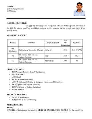 Ashwin J
jashwin19@gmail.com
9677344404
CAREER OBJECTIVE:
To apply my knowledge and be updated with new technology and innovations in
the field. To witness myself as an efficient employee to the company and as a good team player in my
working team.
ACADEMIC PROFILE:
Course Institution University/Board
Year
Of
Completion
% Marks
B.E.
Mechanical
Sathyabama University, Chennai University 2015 8.83 (CGPA)
XII
St. Thomas Mat. Hr. Sec.
School, Tuticorin
HSC 2010 88.5
X
St. Thomas Mat. Hr. Sec.
School, Tuticorin
Matriculation 2008 90
CERTIFICATIONS:
 BEC Vantage (Business English Certification)
 SOLID WORKS
 AUTOCAD
 CCNA (CISCO certification)
 ADCHN (Advanced Diploma in Computer Hardware and Networking)
 DCS (Diploma in Cellphone Servicing)
 DDTP (Diploma in Desktop Publishing)
 VEDIC MATHS
AREAS OF INTEREST:
 Service & Maintenance
 Refrigeration & Air Conditioning
ACHIEVEMENTS:
Award:
WINNER of Sathyabama University’s STAR OF EXCELLENCE AWARD for the year 2015.
 