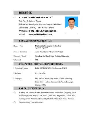 RESUME
 ETHIRAJ SAMBATH KUMAR. R
Flot No. 2, Sabeer Nagar,
Pallipadai, Vandigate, Chidambaram – 608 001
Cuddalore District, Tamil Nadu – India
 Mobile : 9442441113, 9566382929
e-mail : subiabi44@yahoo.com
EDUCATION QUALIFICATION
Degree / Year : Diploma in Computer Technology
April 93 - April 97
Name of Institution : Annai Velankanni Polytechnic, Panruti
University / Board : State Board of Tamil Nadu Technical Education
% Secured : 73.5
COMPUTER / SOFTWARE PROFICIENCY
 Operating System : DOS, WINDOWS XP- Professional, UNIX
 Software : C++, Java 2.0
 Packages : M.S. Office, Adobe Page maker, Adobe Photoshop
Corel Draw, Adobe Illustrator 12, Adobe In design
Oracle, HTML
EXPERIENCE IN INDIA
 Working of Printing Works, Banner Designing, Multicolour Designing, Book
Publishing Works, Project DTP works (Print outs, Alignments, Thesis work,
scanning) from Annamalai University Students. Many Text Books Publised.
 Digital Printing Press Maintainer
 