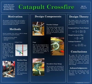 In order to figure out
the lengths of the
Fourbar links, it was
necessary to find the
angle of the table
rotation relative to
the span of the cups.
NX aided in finding
the solution
as displayed by the
trace in the screen
capture.
Acknowledgments
ME 371
Group 10
The purpose of this project was to build a
functioning prototype (Catapult Crossfire),
which involved all of the design techniques
learned in the ME 371 lecture.
16 Degree Trace
Colin Perrault
Charles Ferriera
Ross Dudgeon
Brendan Brown
Motivation Design Components
Methods
By using NX CAD and various
calculations, we were able to limit our
trial and error. This sped up both the
design process and physical creation of
Catapult Crossfire. It was also
imperative to select the proper
materials for construction especially
when welding.
Conclusions
Machine Shop
Some of the tools
and machines used
during the project,
were: lathe, mill,
drill press, various
powers tools (nail
gun, dremel, drill,
etc…)
and miscellaneous
hand tools.
Fourbar Linkage
The Fourbar Linkage controls the
angle of the table. The table
rotates due to the horizontal
motion of the Fourbar linkage
when the user pushes or pulls the
lever bar.
Overdrive Gear Setup
The two gears are connected via
a bike chain and is an overdrive
setup. This means the output
velocity will be greater than the
input.
Cam
The cam was designed with a
large amount of dwell with a
steep rise and fall. This
creates the launching feature
of the catapult. The design was
later found to be similar to
that of a trip hammer.
Design Theory
𝑚 𝑣 =
𝜔 𝑜
𝜔𝑖
= −
𝑁2
𝑁3
−
𝑁4
𝑁5
Compound Gear Train Output
Simple harmonic Rise
𝑆 =
ℎ
2
1 − cos
𝜋𝜃
𝛽
Linkage Synthesis
𝑎 = −
𝛼1 − 𝛽1 𝑐
𝛼2 − 𝛽2 + 𝑐 𝛼3 − 𝛽3
Several methods were used in order to design
and construct Catapult Crossfire:
• Rough hand drawn sketch
• Calculations by hand
• NX CAD
The design theory was based upon
numerous equations learned in the ME
371 lecture. Relevant equations are
given below.
We would like to thank Roy, Ken and
the rest of the Machine Shop
employees for their help and
cooperation.
 