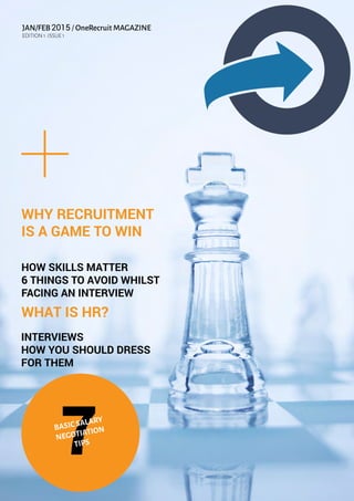 JAN/FEB 2015 / OneRecruit MAGAZINE
EDITION 1 :ISSUE 1
WHY RECRUITMENT
IS A GAME TO WIN
HOW SKILLS MATTER
6 THINGS TO AVOID WHILST
FACING AN INTERVIEW
WHAT IS HR?
INTERVIEWS
HOW YOU SHOULD DRESS
FOR THEM
7BASICSALARY
NEGOTIATION
TIPS
 