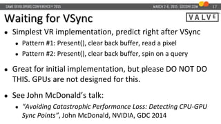 Waiting for VSync
● Simplest VR implementation, predict right after VSync
● Pattern #1: Present(), clear back buffer, read a pixel
● Pattern #2: Present(), clear back buffer, spin on a query
● Great for initial implementation, but please DO NOT DO
THIS. GPUs are not designed for this.
● See John McDonald’s talk:
● “Avoiding Catastrophic Performance Loss: Detecting CPU-GPU
Sync Points”, John McDonald, NVIDIA, GDC 2014
17
 