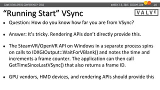 “Running Start” VSync
20
● Question: How do you know how far you are from VSync?
● Answer: It’s tricky. Rendering APIs don’t directly provide this.
● The SteamVR/OpenVR API on Windows in a separate process spins
on calls to IDXGIOutput::WaitForVBlank() and notes the time and
increments a frame counter. The application can then call
GetTimeSinceLastVSync() that also returns a frame ID.
● GPU vendors, HMD devices, and rendering APIs should provide this
 
