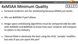 4xMSAA Minimum Quality
● Forward renderers win for antialiasing because MSAA just works
● We use 8xMSAA if perf allows
● Image-space antialiasing algorithms must be compared side-by-side
with 4xMSAA and 8xMSAA to know how your renderer will compare
to others in the industry
● Jittered SSAA is obviously the best using the HLSL ‘sample’ modifier,
but only if you can spare the perf
26
 