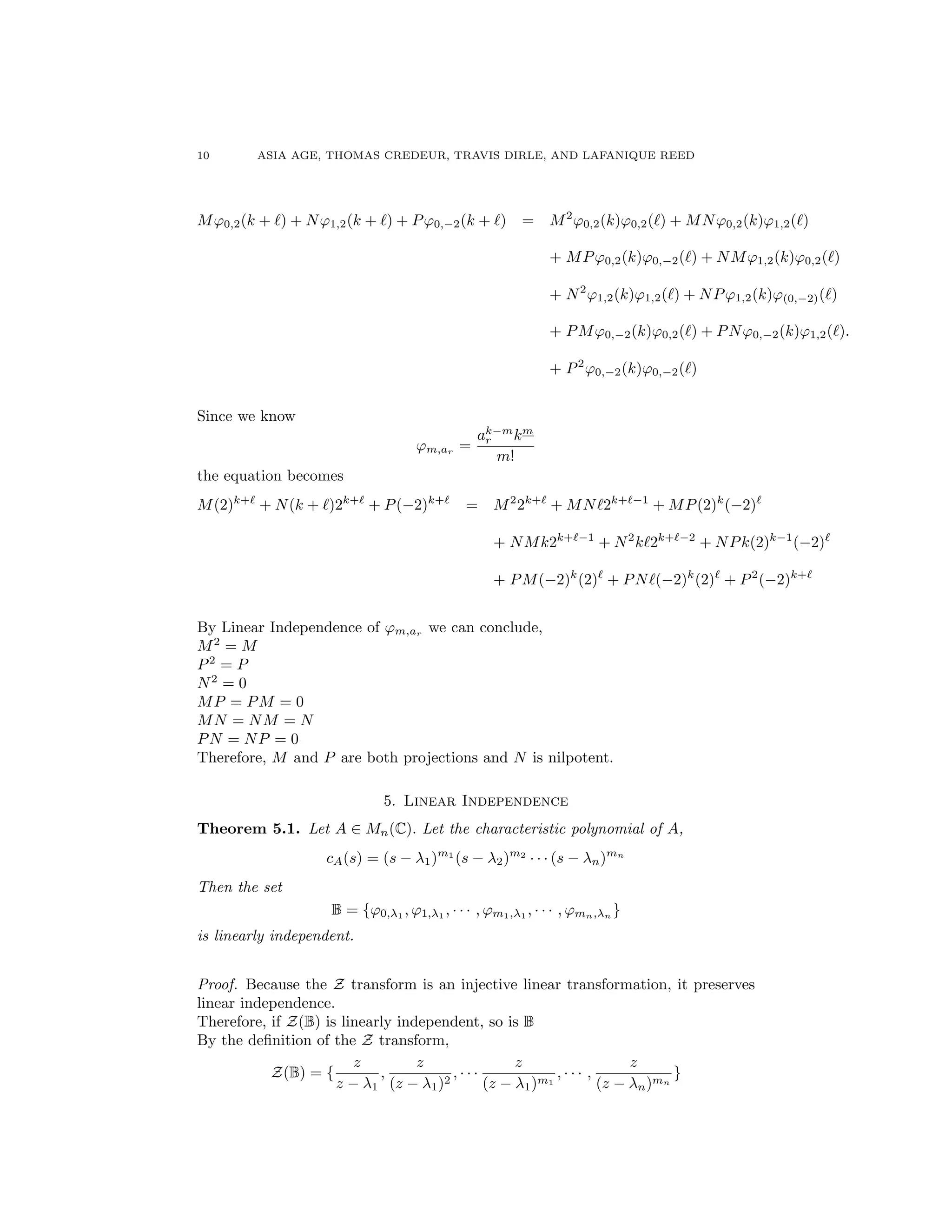 10 ASIA AGE, THOMAS CREDEUR, TRAVIS DIRLE, AND LAFANIQUE REED
M'0,2(k + `) + N'1,2(k + `) + P'0, 2(k + `) = M2
'0,2(k)'0,2(`) + MN'0,2(k)'1,2(`)
+ MP'0,2(k)'0, 2(`) + NM'1,2(k)'0,2(`)
+ N2
'1,2(k)'1,2(`) + NP'1,2(k)'(0, 2)(`)
+ PM'0, 2(k)'0,2(`) + PN'0, 2(k)'1,2(`).
+ P2
'0, 2(k)'0, 2(`)
Since we know
'm,ar =
ak m
r km
m!
the equation becomes
M(2)k+`
+ N(k + `)2k+`
+ P( 2)k+`
= M2
2k+`
+ MN`2k+` 1
+ MP(2)k
( 2)`
+ NMk2k+` 1
+ N2
k`2k+` 2
+ NPk(2)k 1
( 2)`
+ PM( 2)k
(2)`
+ PN`( 2)k
(2)`
+ P2
( 2)k+`
By Linear Independence of 'm,ar we can conclude,
M2
= M
P2
= P
N2
= 0
MP = PM = 0
MN = NM = N
PN = NP = 0
Therefore, M and P are both projections and N is nilpotent.
5. Linear Independence
Theorem 5.1. Let A 2 Mn(C). Let the characteristic polynomial of A,
cA(s) = (s 1)m1
(s 2)m2
· · · (s n)mn
Then the set
B = {'0, 1 , '1, 1 , · · · , 'm1, 1 , · · · , 'mn, n }
is linearly independent.
Proof. Because the Z transform is an injective linear transformation, it preserves
linear independence.
Therefore, if Z(B) is linearly independent, so is B
By the deﬁnition of the Z transform,
Z(B) = {
z
z 1
,
z
(z 1)2
, · · ·
z
(z 1)m1
, · · · ,
z
(z n)mn
}
 