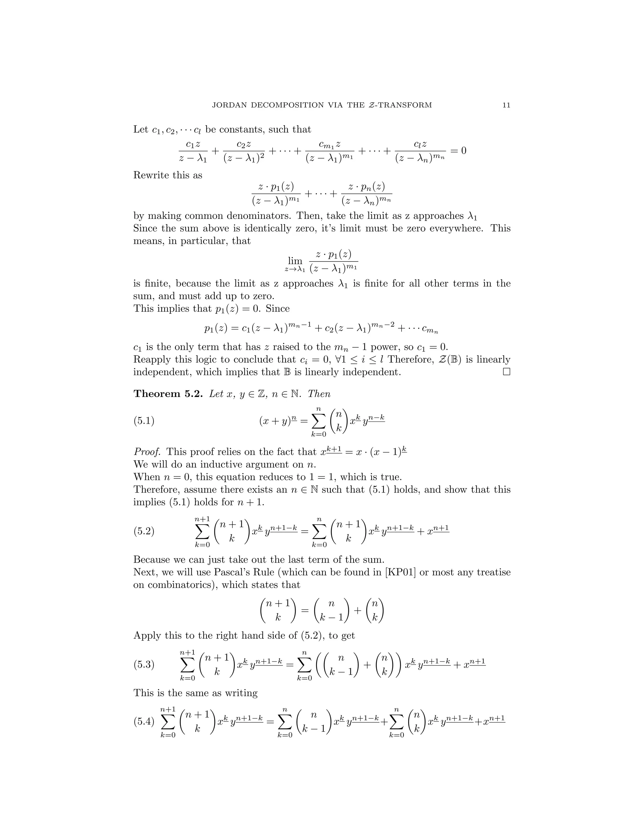 JORDAN DECOMPOSITION VIA THE Z-TRANSFORM 11
Let c1, c2, · · · cl be constants, such that
c1z
z 1
+
c2z
(z 1)2
+ · · · +
cm1
z
(z 1)m1
+ · · · +
clz
(z n)mn
= 0
Rewrite this as
z · p1(z)
(z 1)m1
+ · · · +
z · pn(z)
(z n)mn
by making common denominators. Then, take the limit as z approaches 1
Since the sum above is identically zero, it’s limit must be zero everywhere. This
means, in particular, that
lim
z! 1
z · p1(z)
(z 1)m1
is ﬁnite, because the limit as z approaches 1 is ﬁnite for all other terms in the
sum, and must add up to zero.
This implies that p1(z) = 0. Since
p1(z) = c1(z 1)mn 1
+ c2(z 1)mn 2
+ · · · cmn
c1 is the only term that has z raised to the mn 1 power, so c1 = 0.
Reapply this logic to conclude that ci = 0, 81  i  l Therefore, Z(B) is linearly
independent, which implies that B is linearly independent. ⇤
Theorem 5.2. Let x, y 2 Z, n 2 N. Then
(5.1) (x + y)n
=
nX
k=0
✓
n
k
◆
xk
yn k
Proof. This proof relies on the fact that xk+1
= x · (x 1)k
We will do an inductive argument on n.
When n = 0, this equation reduces to 1 = 1, which is true.
Therefore, assume there exists an n 2 N such that (5.1) holds, and show that this
implies (5.1) holds for n + 1.
(5.2)
n+1X
k=0
✓
n + 1
k
◆
xk
yn+1 k
=
nX
k=0
✓
n + 1
k
◆
xk
yn+1 k
+ xn+1
Because we can just take out the last term of the sum.
Next, we will use Pascal’s Rule (which can be found in [KP01] or most any treatise
on combinatorics), which states that
✓
n + 1
k
◆
=
✓
n
k 1
◆
+
✓
n
k
◆
Apply this to the right hand side of (5.2), to get
(5.3)
n+1X
k=0
✓
n + 1
k
◆
xk
yn+1 k
=
nX
k=0
✓✓
n
k 1
◆
+
✓
n
k
◆◆
xk
yn+1 k
+ xn+1
This is the same as writing
(5.4)
n+1X
k=0
✓
n + 1
k
◆
xk
yn+1 k
=
nX
k=0
✓
n
k 1
◆
xk
yn+1 k
+
nX
k=0
✓
n
k
◆
xk
yn+1 k
+xn+1
 