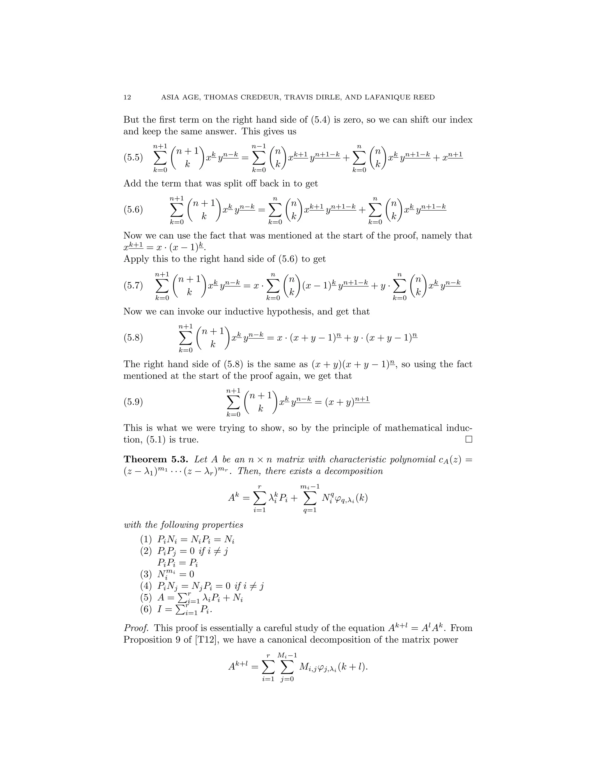 12 ASIA AGE, THOMAS CREDEUR, TRAVIS DIRLE, AND LAFANIQUE REED
But the ﬁrst term on the right hand side of (5.4) is zero, so we can shift our index
and keep the same answer. This gives us
(5.5)
n+1X
k=0
✓
n + 1
k
◆
xk
yn k
=
n 1X
k=0
✓
n
k
◆
xk+1
yn+1 k
+
nX
k=0
✓
n
k
◆
xk
yn+1 k
+ xn+1
Add the term that was split o↵ back in to get
(5.6)
n+1X
k=0
✓
n + 1
k
◆
xk
yn k
=
nX
k=0
✓
n
k
◆
xk+1
yn+1 k
+
nX
k=0
✓
n
k
◆
xk
yn+1 k
Now we can use the fact that was mentioned at the start of the proof, namely that
xk+1
= x · (x 1)k
.
Apply this to the right hand side of (5.6) to get
(5.7)
n+1X
k=0
✓
n + 1
k
◆
xk
yn k
= x ·
nX
k=0
✓
n
k
◆
(x 1)k
yn+1 k
+ y ·
nX
k=0
✓
n
k
◆
xk
yn k
Now we can invoke our inductive hypothesis, and get that
(5.8)
n+1X
k=0
✓
n + 1
k
◆
xk
yn k
= x · (x + y 1)n
+ y · (x + y 1)n
The right hand side of (5.8) is the same as (x + y)(x + y 1)n
, so using the fact
mentioned at the start of the proof again, we get that
(5.9)
n+1X
k=0
✓
n + 1
k
◆
xk
yn k
= (x + y)n+1
This is what we were trying to show, so by the principle of mathematical induc-
tion, (5.1) is true. ⇤
Theorem 5.3. Let A be an n ⇥ n matrix with characteristic polynomial cA(z) =
(z 1)m1
· · · (z r)mr
. Then, there exists a decomposition
Ak
=
rX
i=1
k
i Pi +
mi 1X
q=1
Nq
i 'q, i
(k)
with the following properties
(1) PiNi = NiPi = Ni
(2) PiPj = 0 if i 6= j
PiPi = Pi
(3) Nmi
i = 0
(4) PiNj = NjPi = 0 if i 6= j
(5) A =
Pr
i=1 iPi + Ni
(6) I =
Pr
i=1 Pi.
Proof. This proof is essentially a careful study of the equation Ak+l
= Al
Ak
. From
Proposition 9 of [T12], we have a canonical decomposition of the matrix power
Ak+l
=
rX
i=1
Mi 1X
j=0
Mi,j'j, i
(k + l).
 