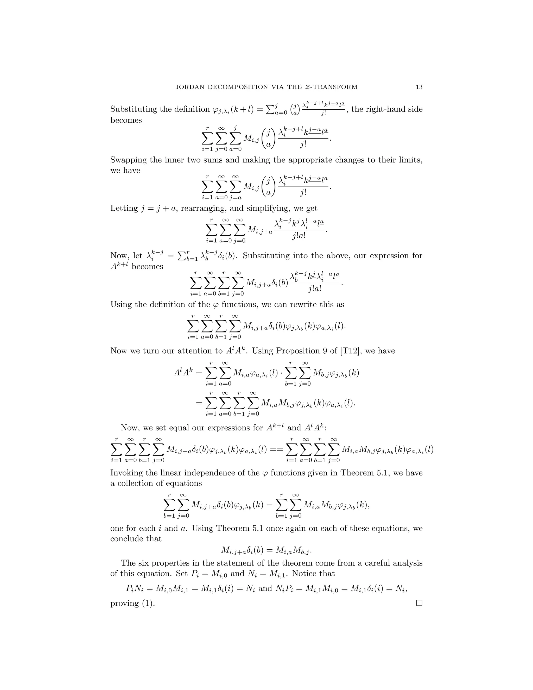 JORDAN DECOMPOSITION VIA THE Z-TRANSFORM 13
Substituting the deﬁnition 'j, i (k +l) =
Pj
a=0
j
a
k j+l
i kj a
la
j! , the right-hand side
becomes
rX
i=1
1X
j=0
jX
a=0
Mi,j
✓
j
a
◆ k j+l
i kj a
la
j!
.
Swapping the inner two sums and making the appropriate changes to their limits,
we have
rX
i=1
1X
a=0
1X
j=a
Mi,j
✓
j
a
◆ k j+l
i kj a
la
j!
.
Letting j = j + a, rearranging, and simplifying, we get
rX
i=1
1X
a=0
1X
j=0
Mi,j+a
k j
i kj l a
i la
j!a!
.
Now, let k j
i =
Pr
b=1
k j
b i(b). Substituting into the above, our expression for
Ak+l
becomes
rX
i=1
1X
a=0
rX
b=1
1X
j=0
Mi,j+a i(b)
k j
b kj l a
i la
j!a!
.
Using the deﬁnition of the ' functions, we can rewrite this as
rX
i=1
1X
a=0
rX
b=1
1X
j=0
Mi,j+a i(b)'j, b
(k)'a, i (l).
Now we turn our attention to Al
Ak
. Using Proposition 9 of [T12], we have
Al
Ak
=
rX
i=1
1X
a=0
Mi,a'a, i
(l) ·
rX
b=1
1X
j=0
Mb,j'j, b
(k)
=
rX
i=1
1X
a=0
rX
b=1
1X
j=0
Mi,aMb,j'j, b
(k)'a, i
(l).
Now, we set equal our expressions for Ak+l
and Al
Ak
:
rX
i=1
1X
a=0
rX
b=1
1X
j=0
Mi,j+a i(b)'j, b
(k)'a, i
(l) ==
rX
i=1
1X
a=0
rX
b=1
1X
j=0
Mi,aMb,j'j, b
(k)'a, i
(l)
Invoking the linear independence of the ' functions given in Theorem 5.1, we have
a collection of equations
rX
b=1
1X
j=0
Mi,j+a i(b)'j, b
(k) =
rX
b=1
1X
j=0
Mi,aMb,j'j, b
(k),
one for each i and a. Using Theorem 5.1 once again on each of these equations, we
conclude that
Mi,j+a i(b) = Mi,aMb,j.
The six properties in the statement of the theorem come from a careful analysis
of this equation. Set Pi = Mi,0 and Ni = Mi,1. Notice that
PiNi = Mi,0Mi,1 = Mi,1 i(i) = Ni and NiPi = Mi,1Mi,0 = Mi,1 i(i) = Ni,
proving (1). ⇤
 