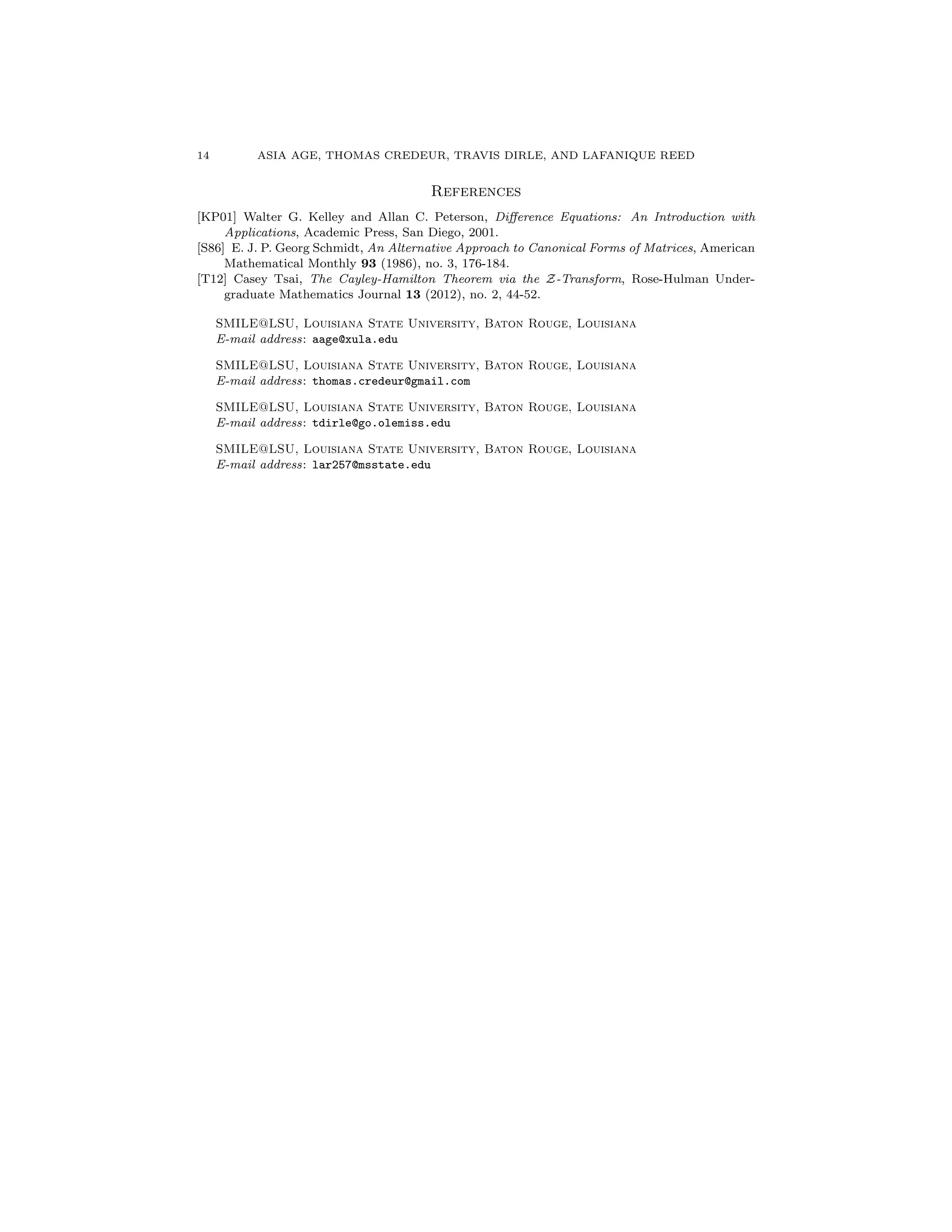 14 ASIA AGE, THOMAS CREDEUR, TRAVIS DIRLE, AND LAFANIQUE REED
References
[KP01] Walter G. Kelley and Allan C. Peterson, Di↵erence Equations: An Introduction with
Applications, Academic Press, San Diego, 2001.
[S86] E. J. P. Georg Schmidt, An Alternative Approach to Canonical Forms of Matrices, American
Mathematical Monthly 93 (1986), no. 3, 176-184.
[T12] Casey Tsai, The Cayley-Hamilton Theorem via the Z-Transform, Rose-Hulman Under-
graduate Mathematics Journal 13 (2012), no. 2, 44-52.
SMILE@LSU, Louisiana State University, Baton Rouge, Louisiana
E-mail address: aage@xula.edu
SMILE@LSU, Louisiana State University, Baton Rouge, Louisiana
E-mail address: thomas.credeur@gmail.com
SMILE@LSU, Louisiana State University, Baton Rouge, Louisiana
E-mail address: tdirle@go.olemiss.edu
SMILE@LSU, Louisiana State University, Baton Rouge, Louisiana
E-mail address: lar257@msstate.edu
 