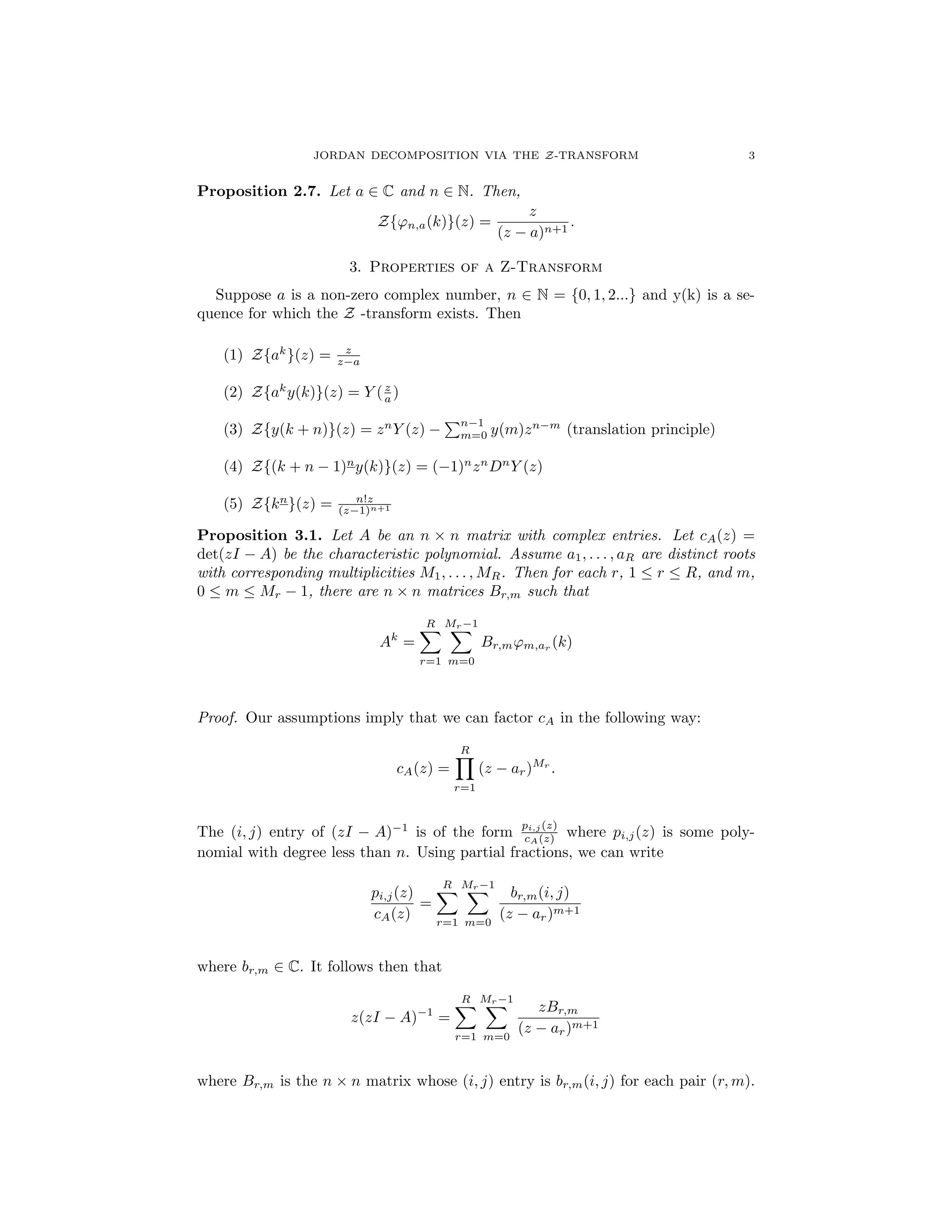 JORDAN DECOMPOSITION VIA THE Z-TRANSFORM 3
Proposition 2.7. Let a 2 C and n 2 N. Then,
Z{'n,a(k)}(z) =
z
(z a)n+1
.
3. Properties of a Z-Transform
Suppose a is a non-zero complex number, n 2 N = {0, 1, 2...} and y(k) is a se-
quence for which the Z -transform exists. Then
(1) Z{ak
}(z) = z
z a
(2) Z{ak
y(k)}(z) = Y (z
a )
(3) Z{y(k + n)}(z) = zn
Y (z)
Pn 1
m=0 y(m)zn m
(translation principle)
(4) Z{(k + n 1)n
y(k)}(z) = ( 1)n
zn
Dn
Y (z)
(5) Z{kn
}(z) = n!z
(z 1)n+1
Proposition 3.1. Let A be an n ⇥ n matrix with complex entries. Let cA(z) =
det(zI A) be the characteristic polynomial. Assume a1, . . . , aR are distinct roots
with corresponding multiplicities M1, . . . , MR. Then for each r, 1  r  R, and m,
0  m  Mr 1, there are n ⇥ n matrices Br,m such that
Ak
=
RX
r=1
Mr 1X
m=0
Br,m'm,ar (k)
Proof. Our assumptions imply that we can factor cA in the following way:
cA(z) =
RY
r=1
(z ar)Mr
.
The (i, j) entry of (zI A) 1
is of the form
pi,j (z)
cA(z) where pi,j(z) is some poly-
nomial with degree less than n. Using partial fractions, we can write
pi,j(z)
cA(z)
=
RX
r=1
Mr 1X
m=0
br,m(i, j)
(z ar)m+1
where br,m 2 C. It follows then that
z(zI A) 1
=
RX
r=1
Mr 1X
m=0
zBr,m
(z ar)m+1
where Br,m is the n ⇥ n matrix whose (i, j) entry is br,m(i, j) for each pair (r, m).
 
