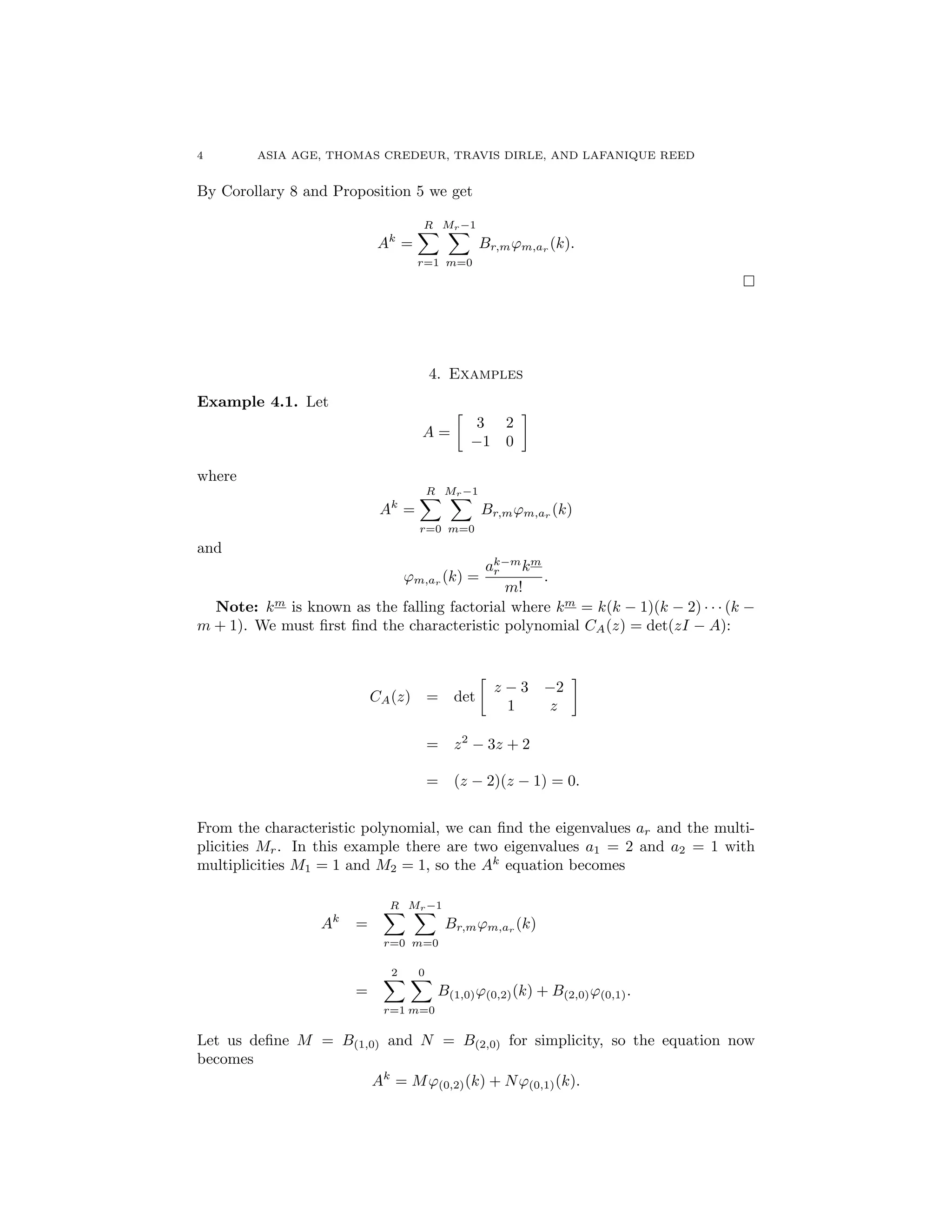 4 ASIA AGE, THOMAS CREDEUR, TRAVIS DIRLE, AND LAFANIQUE REED
By Corollary 8 and Proposition 5 we get
Ak
=
RX
r=1
Mr 1X
m=0
Br,m'm,ar (k).
⇤
:
4. Examples
Example 4.1. Let
A =

3 2
1 0
where
Ak
=
RX
r=0
Mr 1X
m=0
Br,m'm,ar
(k)
and
'm,ar
(k) =
ak m
r km
m!
.
Note: km
is known as the falling factorial where km
= k(k 1)(k 2) · · · (k
m + 1). We must ﬁrst ﬁnd the characteristic polynomial CA(z) = det(zI A):
CA(z) = det

z 3 2
1 z
= z2
3z + 2
= (z 2)(z 1) = 0.
From the characteristic polynomial, we can ﬁnd the eigenvalues ar and the multi-
plicities Mr. In this example there are two eigenvalues a1 = 2 and a2 = 1 with
multiplicities M1 = 1 and M2 = 1, so the Ak
equation becomes
Ak
=
RX
r=0
Mr 1X
m=0
Br,m'm,ar
(k)
=
2X
r=1
0X
m=0
B(1,0)'(0,2)(k) + B(2,0)'(0,1).
Let us deﬁne M = B(1,0) and N = B(2,0) for simplicity, so the equation now
becomes
Ak
= M'(0,2)(k) + N'(0,1)(k).
 
