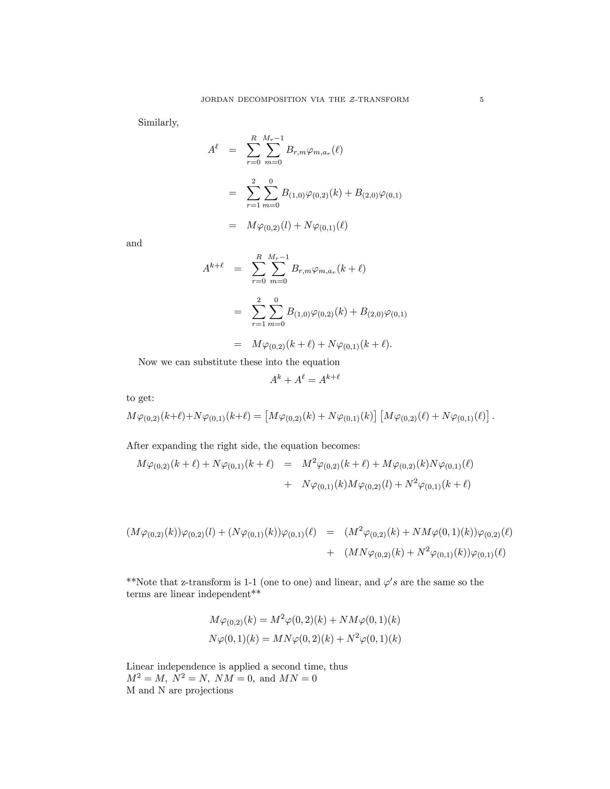 JORDAN DECOMPOSITION VIA THE Z-TRANSFORM 5
Similarly,
A`
=
RX
r=0
Mr 1X
m=0
Br,m'm,ar (`)
=
2X
r=1
0X
m=0
B(1,0)'(0,2)(k) + B(2,0)'(0,1)
= M'(0,2)(l) + N'(0,1)(`)
and
Ak+`
=
RX
r=0
Mr 1X
m=0
Br,m'm,ar
(k + `)
=
2X
r=1
0X
m=0
B(1,0)'(0,2)(k) + B(2,0)'(0,1)
= M'(0,2)(k + `) + N'(0,1)(k + `).
Now we can substitute these into the equation
Ak
+ A`
= Ak+`
to get:
M'(0,2)(k+`)+N'(0,1)(k+`) =
⇥
M'(0,2)(k) + N'(0,1)(k)
⇤ ⇥
M'(0,2)(`) + N'(0,1)(`)
⇤
.
After expanding the right side, the equation becomes:
M'(0,2)(k + `) + N'(0,1)(k + `) = M2
'(0,2)(k + `) + M'(0,2)(k)N'(0,1)(`)
+ N'(0,1)(k)M'(0,2)(l) + N2
'(0,1)(k + `)
(M'(0,2)(k))'(0,2)(l) + (N'(0,1)(k))'(0,1)(`) = (M2
'(0,2)(k) + NM'(0, 1)(k))'(0,2)(`)
+ (MN'(0,2)(k) + N2
'(0,1)(k))'(0,1)(`)
**Note that z-transform is 1-1 (one to one) and linear, and '0
s are the same so the
terms are linear independent**
M'(0,2)(k) = M2
'(0, 2)(k) + NM'(0, 1)(k)
N'(0, 1)(k) = MN'(0, 2)(k) + N2
'(0, 1)(k)
Linear independence is applied a second time, thus
M2
= M, N2
= N, NM = 0, and MN = 0
M and N are projections
 