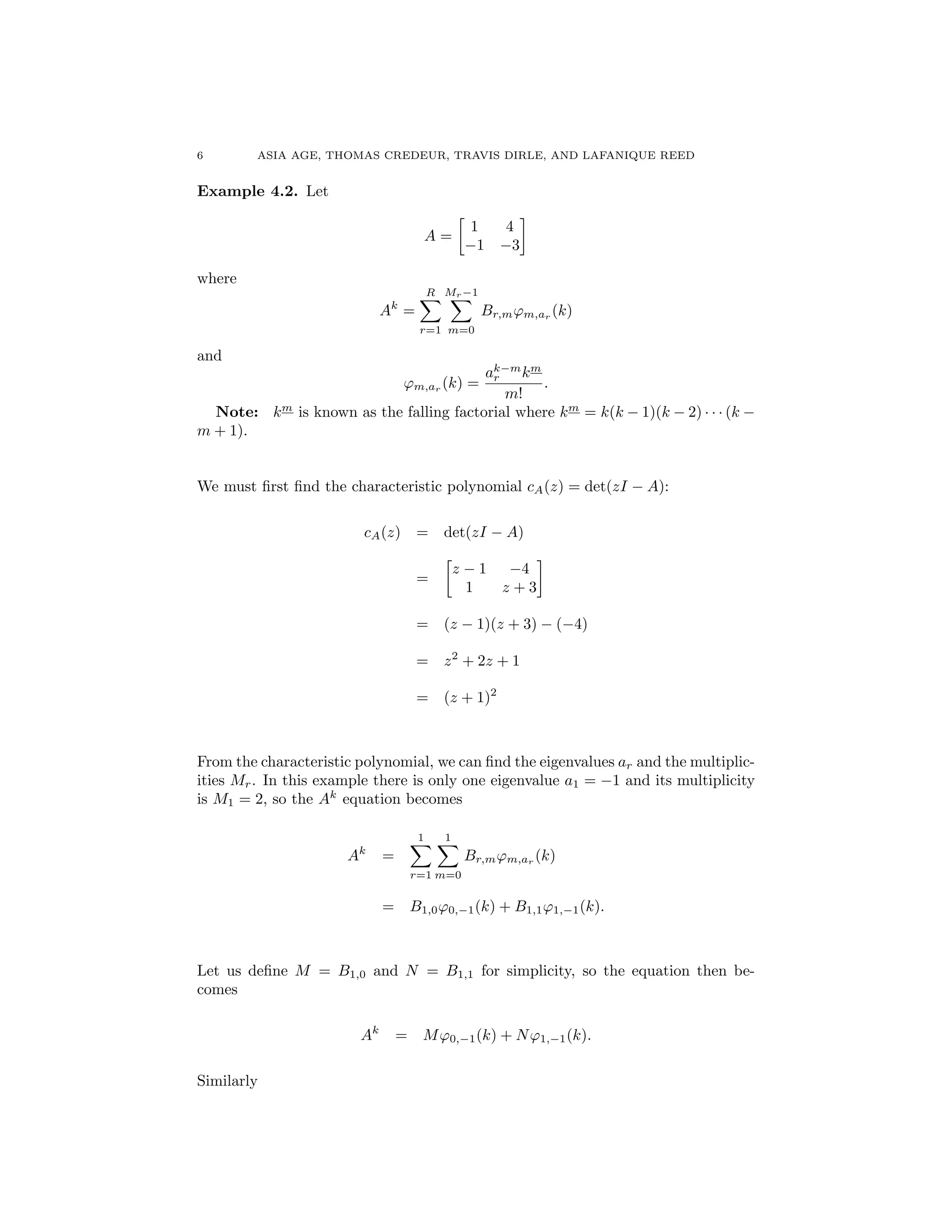 6 ASIA AGE, THOMAS CREDEUR, TRAVIS DIRLE, AND LAFANIQUE REED
Example 4.2. Let
A =

1 4
1 3
where
Ak
=
RX
r=1
Mr 1X
m=0
Br,m'm,ar (k)
and
'm,ar (k) =
ak m
r km
m!
.
Note: km
is known as the falling factorial where km
= k(k 1)(k 2) · · · (k
m + 1).
We must ﬁrst ﬁnd the characteristic polynomial cA(z) = det(zI A):
cA(z) = det(zI A)
=

z 1 4
1 z + 3
= (z 1)(z + 3) ( 4)
= z2
+ 2z + 1
= (z + 1)2
From the characteristic polynomial, we can ﬁnd the eigenvalues ar and the multiplic-
ities Mr. In this example there is only one eigenvalue a1 = 1 and its multiplicity
is M1 = 2, so the Ak
equation becomes
Ak
=
1X
r=1
1X
m=0
Br,m'm,ar
(k)
= B1,0'0, 1(k) + B1,1'1, 1(k).
Let us deﬁne M = B1,0 and N = B1,1 for simplicity, so the equation then be-
comes
Ak
= M'0, 1(k) + N'1, 1(k).
Similarly
 