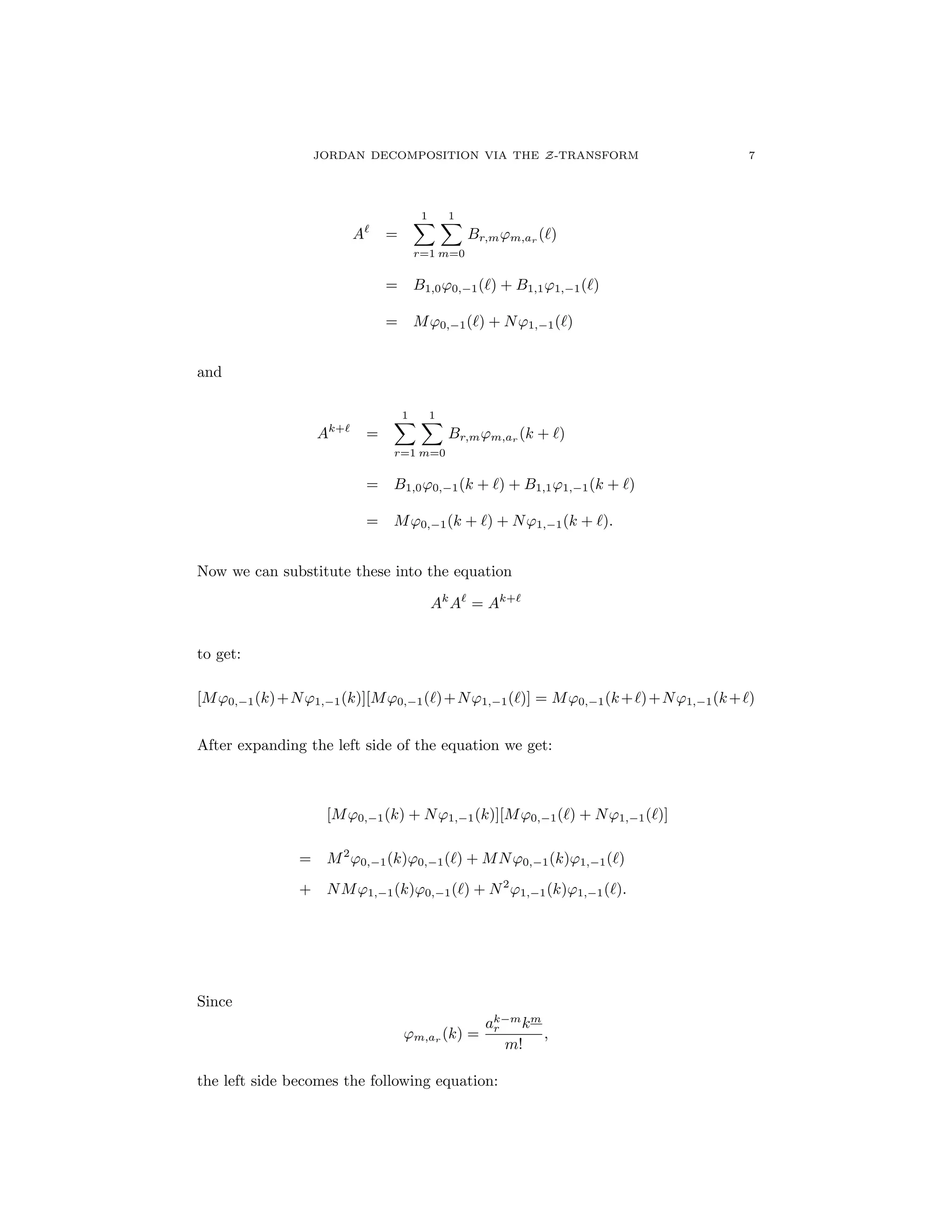 JORDAN DECOMPOSITION VIA THE Z-TRANSFORM 7
A`
=
1X
r=1
1X
m=0
Br,m'm,ar (`)
= B1,0'0, 1(`) + B1,1'1, 1(`)
= M'0, 1(`) + N'1, 1(`)
and
Ak+`
=
1X
r=1
1X
m=0
Br,m'm,ar
(k + `)
= B1,0'0, 1(k + `) + B1,1'1, 1(k + `)
= M'0, 1(k + `) + N'1, 1(k + `).
Now we can substitute these into the equation
Ak
A`
= Ak+`
to get:
[M'0, 1(k)+N'1, 1(k)][M'0, 1(`)+N'1, 1(`)] = M'0, 1(k+`)+N'1, 1(k+`)
After expanding the left side of the equation we get:
[M'0, 1(k) + N'1, 1(k)][M'0, 1(`) + N'1, 1(`)]
= M2
'0, 1(k)'0, 1(`) + MN'0, 1(k)'1, 1(`)
+ NM'1, 1(k)'0, 1(`) + N2
'1, 1(k)'1, 1(`).
Since
'm,ar
(k) =
ak m
r km
m!
,
the left side becomes the following equation:
 
