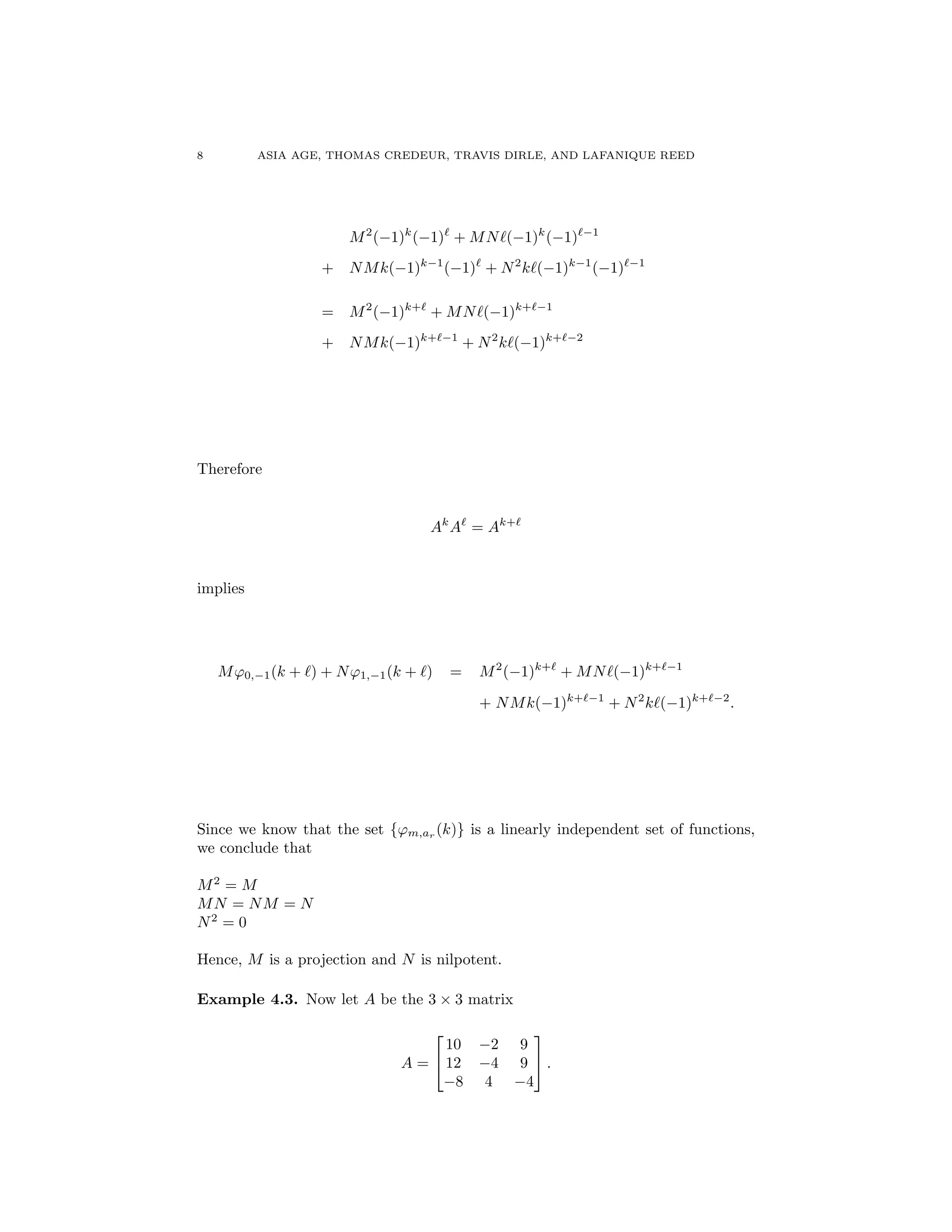 8 ASIA AGE, THOMAS CREDEUR, TRAVIS DIRLE, AND LAFANIQUE REED
M2
( 1)k
( 1)`
+ MN`( 1)k
( 1)` 1
+ NMk( 1)k 1
( 1)`
+ N2
k`( 1)k 1
( 1)` 1
= M2
( 1)k+`
+ MN`( 1)k+` 1
+ NMk( 1)k+` 1
+ N2
k`( 1)k+` 2
Therefore
Ak
A`
= Ak+`
implies
M'0, 1(k + `) + N'1, 1(k + `) = M2
( 1)k+`
+ MN`( 1)k+` 1
+ NMk( 1)k+` 1
+ N2
k`( 1)k+` 2
.
Since we know that the set {'m,ar (k)} is a linearly independent set of functions,
we conclude that
M2
= M
MN = NM = N
N2
= 0
Hence, M is a projection and N is nilpotent.
Example 4.3. Now let A be the 3 ⇥ 3 matrix
A =
2
4
10 2 9
12 4 9
8 4 4
3
5 .
 