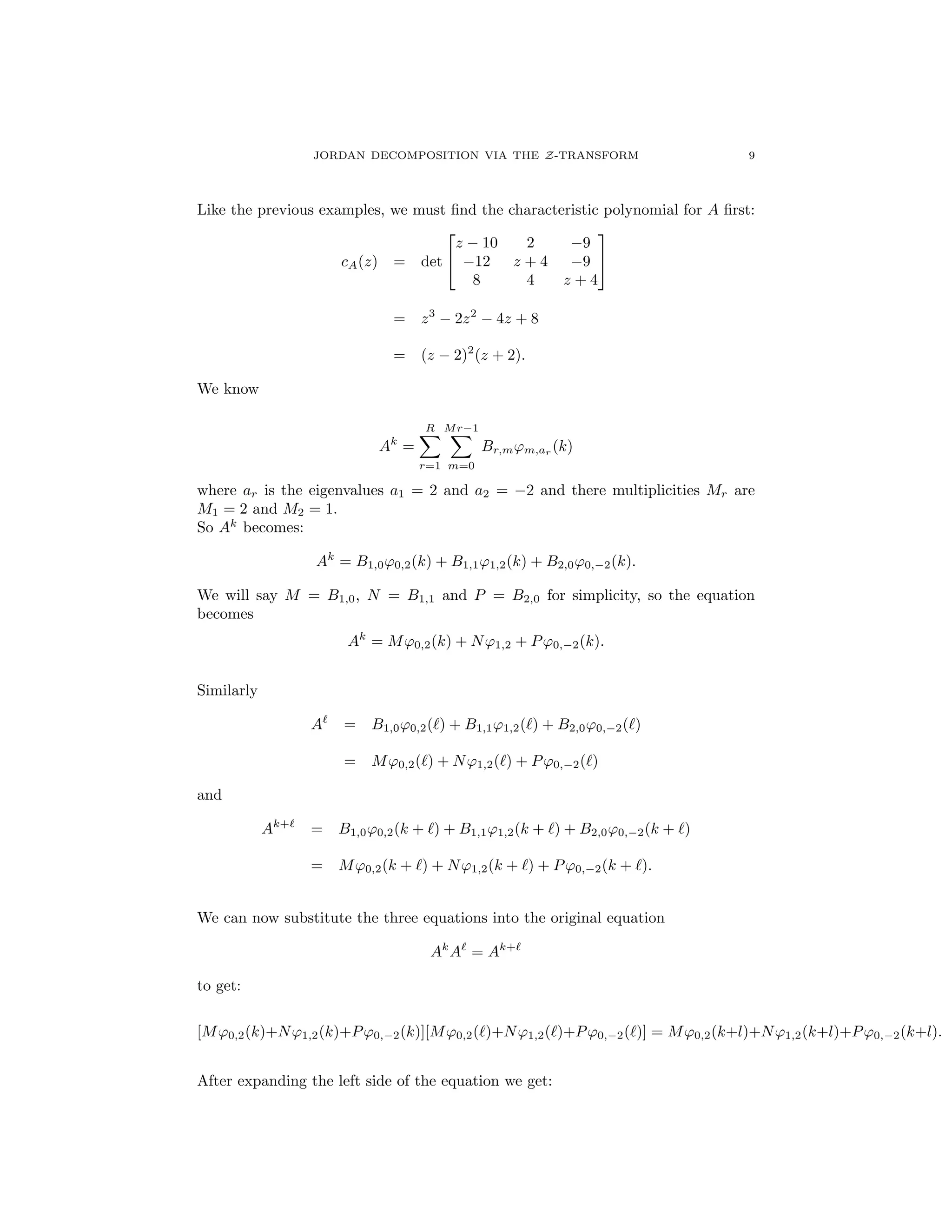JORDAN DECOMPOSITION VIA THE Z-TRANSFORM 9
Like the previous examples, we must ﬁnd the characteristic polynomial for A ﬁrst:
cA(z) = det
2
4
z 10 2 9
12 z + 4 9
8 4 z + 4
3
5
= z3
2z2
4z + 8
= (z 2)2
(z + 2).
We know
Ak
=
RX
r=1
Mr 1X
m=0
Br,m'm,ar (k)
where ar is the eigenvalues a1 = 2 and a2 = 2 and there multiplicities Mr are
M1 = 2 and M2 = 1.
So Ak
becomes:
Ak
= B1,0'0,2(k) + B1,1'1,2(k) + B2,0'0, 2(k).
We will say M = B1,0, N = B1,1 and P = B2,0 for simplicity, so the equation
becomes
Ak
= M'0,2(k) + N'1,2 + P'0, 2(k).
Similarly
A`
= B1,0'0,2(`) + B1,1'1,2(`) + B2,0'0, 2(`)
= M'0,2(`) + N'1,2(`) + P'0, 2(`)
and
Ak+`
= B1,0'0,2(k + `) + B1,1'1,2(k + `) + B2,0'0, 2(k + `)
= M'0,2(k + `) + N'1,2(k + `) + P'0, 2(k + `).
We can now substitute the three equations into the original equation
Ak
A`
= Ak+`
to get:
[M'0,2(k)+N'1,2(k)+P'0, 2(k)][M'0,2(`)+N'1,2(`)+P'0, 2(`)] = M'0,2(k+l)+N'1,2(k+l)+P'0, 2(k+l).
After expanding the left side of the equation we get:
 