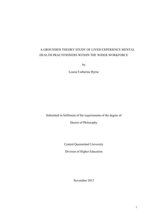 1
A GROUNDED THEORY STUDY OF LIVED EXPERIENCE MENTAL
HEALTH PRACTITIONERS WITHIN THE WIDER WORKFORCE
by
Louise Catherine Byrne
Submitted in fulfilment of the requirements of the degree of
Doctor of Philosophy
Central Queensland University
Division of Higher Education
November 2013
 