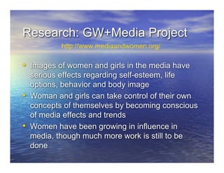 Research: GW+Media Project
• Images of women and girls in the media have
serious effects regarding self-esteem, life
options, behavior and body image
• Woman and girls can take control of their own
concepts of themselves by becoming conscious
of media effects and trends
• Women have been growing in influence in
media, though much more work is still to be
done
http://www.mediaandwomen.org/
 