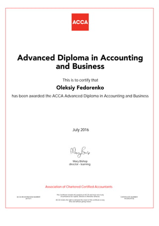 has been awarded the ACCA Advanced Diploma in Accounting and Business
July 2016
ACCA REGISTRATION NUMBER
2017571
Mary Bishop
This Certificate remains the property of ACCA and must not in any
circumstances be copied, altered or otherwise defaced.
ACCA retains the right to demand the return of this certificate at any
time and without giving reason.
director - learning
CERTIFICATE NUMBER
797249379146
Advanced Diploma in Accounting
and Business
Oleksiy Fedorenko
This is to certify that
Association of Chartered Certified Accountants
 