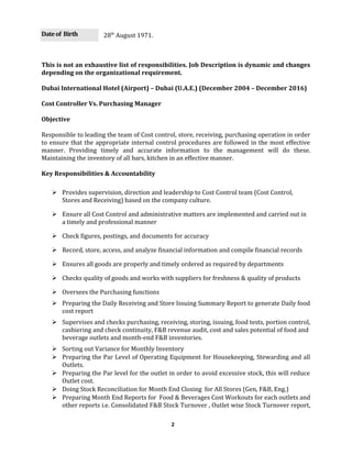 Dateof Birth 28th
August 1971.
This is not an exhaustive list of responsibilities. Job Description is dynamic and changes
depending on the organizational requirement.
Dubai International Hotel (Airport) – Dubai (U.A.E.) (December 2004 – December 2016)
Cost Controller Vs. Purchasing Manager
Objective
Responsible to leading the team of Cost control, store, receiving, purchasing operation in order
to ensure that the appropriate internal control procedures are followed in the most effective
manner. Providing timely and accurate information to the management will do these.
Maintaining the inventory of all bars, kitchen in an effective manner.
Key Responsibilities & Accountability
 Provides supervision, direction and leadership to Cost Control team (Cost Control,
Stores and Receiving) based on the company culture.
 Ensure all Cost Control and administrative matters are implemented and carried out in
a timely and professional manner
 Check figures, postings, and documents for accuracy
 Record, store, access, and analyze financial information and compile financial records
 Ensures all goods are properly and timely ordered as required by departments
 Checks quality of goods and works with suppliers for freshness & quality of products
 Oversees the Purchasing functions
 Preparing the Daily Receiving and Store Issuing Summary Report to generate Daily food
cost report
 Supervises and checks purchasing, receiving, storing, issuing, food tests, portion control,
cashiering and check continuity, F&B revenue audit, cost and sales potential of food and
beverage outlets and month-end F&B inventories.
 Sorting out Variance for Monthly Inventory
 Preparing the Par Level of Operating Equipment for Housekeeping, Stewarding and all
Outlets.
 Preparing the Par level for the outlet in order to avoid excessive stock, this will reduce
Outlet cost.
 Doing Stock Reconciliation for Month End Closing for All Stores (Gen, F&B, Eng.)
 Preparing Month End Reports for Food & Beverages Cost Workouts for each outlets and
other reports i.e. Consolidated F&B Stock Turnover , Outlet wise Stock Turnover report,
2
 