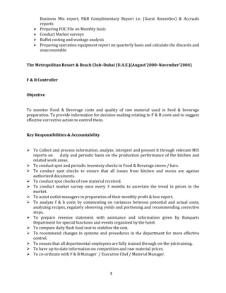 Business Mix report, F&B Complimentary Report i.e. (Guest Amenities) & Accruals
reports
 Preparing FOC File on Monthly basis
 Conduct Market surveys
 Buffet costing and wastage analysis
 Preparing operation equipment report on quarterly basis and calculate the discards and
unaccountable
The Metropolitan Resort & Beach Club–Dubai (U.A.E.)(August’2000–November’2004)
F & B Controller
Objective
To monitor Food & Beverage costs and quality of raw material used in food & beverage
preparation. To provide information for decision-making relating to F & B costs and to suggest
effective corrective action to control them.
Key Responsibilities & Accountability
 To Collect and process information, analyze, interpret and present it through relevant MIS
reports on daily and periodic basis on the production performance of the kitchen and
related work areas.
 To conduct spot and periodic inventory checks in Food & Beverage stores / bars.
 To conduct spot checks to ensure that all issues from kitchen and stores are against
authorized documents.
 To conduct spot checks of raw material received.
 To conduct market survey once every 3 months to ascertain the trend in prices in the
market.
 To assist outlet managers in preparation of their monthly profit & loss report.
 To analyze f & b costs by commenting on variances between potential and actual costs,
analyzing recipes, regularly observing yields and portioning and recommending corrective
steps.
 To prepare revenue statement with assistance and information given by Banquets
Department for special functions and events organized by the hotel.
 To compute daily flash food cost to stabilize the cost.
 To recommend changes in systems and procedures in the department for more effective
control.
 To ensure that all departmental employees are fully trained through on-the-job training.
 To have up-to-date information on competition and raw material prices.
 To co-ordinate with F & B Manager / Executive Chef / Material Manager.
3
 
