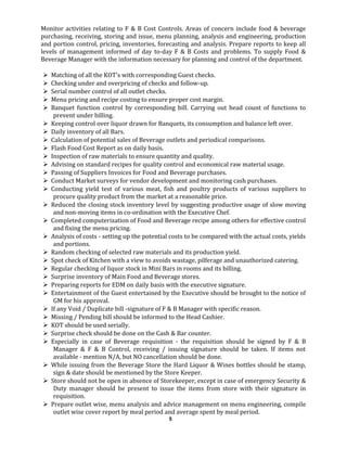 Monitor activities relating to F & B Cost Controls. Areas of concern include food & beverage
purchasing, receiving, storing and issue, menu planning, analysis and engineering, production
and portion control, pricing, inventories, forecasting and analysis. Prepare reports to keep all
levels of management informed of day to-day F & B Costs and problems. To supply Food &
Beverage Manager with the information necessary for planning and control of the department.
 Matching of all the KOT's with corresponding Guest checks.
 Checking under and overpricing of checks and follow-up.
 Serial number control of all outlet checks.
 Menu pricing and recipe costing to ensure proper cost margin.
 Banquet function control by corresponding bill. Carrying out head count of functions to
prevent under billing.
 Keeping control over liquor drawn for Banquets, its consumption and balance left over.
 Daily inventory of all Bars.
 Calculation of potential sales of Beverage outlets and periodical comparisons.
 Flash Food Cost Report as on daily basis.
 Inspection of raw materials to ensure quantity and quality.
 Advising on standard recipes for quality control and economical raw material usage.
 Passing of Suppliers Invoices for Food and Beverage purchases.
 Conduct Market surveys for vendor development and monitoring cash purchases.
 Conducting yield test of various meat, fish and poultry products of various suppliers to
procure quality product from the market at a reasonable price.
 Reduced the closing stock inventory level by suggesting productive usage of slow moving
and non-moving items in co-ordination with the Executive Chef.
 Completed computerization of Food and Beverage recipe among others for effective control
and fixing the menu pricing.
 Analysis of costs - setting up the potential costs to be compared with the actual costs, yields
and portions.
 Random checking of selected raw materials and its production yield.
 Spot check of Kitchen with a view to avoids wastage, pilferage and unauthorized catering.
 Regular checking of liquor stock in Mini Bars in rooms and its billing.
 Surprise inventory of Main Food and Beverage stores.
 Preparing reports for EDM on daily basis with the executive signature.
 Entertainment of the Guest entertained by the Executive should be brought to the notice of
GM for his approval.
 If any Void / Duplicate bill -signature of F & B Manager with specific reason.
 Missing / Pending bill should be informed to the Head Cashier.
 KOT should be used serially.
 Surprise check should be done on the Cash & Bar counter.
 Especially in case of Beverage requisition - the requisition should be signed by F & B
Manager & F & B Control, receiving / issuing signature should be taken. If items not
available - mention N/A, but NO cancellation should be done.
 While issuing from the Beverage Store the Hard Liquor & Wines bottles should be stamp,
sign & date should be mentioned by the Store Keeper.
 Store should not be open in absence of Storekeeper, except in case of emergency Security &
Duty manager should be present to issue the items from store with their signature in
requisition.
 Prepare outlet wise, menu analysis and advice management on menu engineering, compile
outlet wise cover report by meal period and average spent by meal period.
5
 