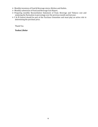  Monthly inventory of Food & Beverage stores, Kitchen and Outlets.
 Monthly submission of Food and Beverage Cost Report.
 Preparing monthly Reconciliation Statement of Food, Beverage and Tobacco cost and
analyzing the fluctuation in percentage over the previous month and last year.
 F & B Control should be part of the Purchase Committee and must play an active role in
determining the purchase price.
Thank You
Tushar J Bolar
6
 