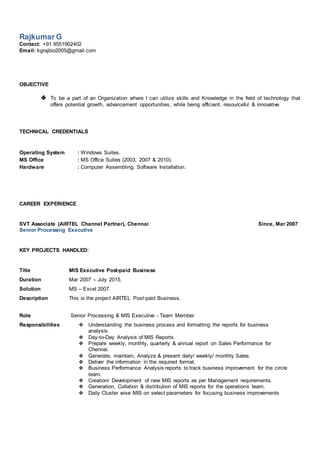 Rajkumar G
Contact: +91 9551902402
Email: kgrajbio2005@gmail.com
OBJECTIVE
❖ To be a part of an Organization where I can utilize skills and Knowledge in the field of technology that
offers potential growth, advancement opportunities, while being efficient, resourceful & innovative
TECHNICAL CREDENTIALS
Operating System : Windows Suites.
MS Office : MS Office Suites (2003, 2007 & 2010).
Hardware : Computer Assembling, Software Installation.
CAREER EXPERIENCE
SVT Associate (AIRTEL Channel Partner), Chennai Since, Mar 2007
Senior Processing Executive
KEY PROJECTS HANDLED:
Title MIS Executive Post-paid Business
Duration Mar 2007 – July 2015.
Solution MS – Excel 2007.
Description This is the project AIRTEL Post-paid Business.
Role Senior Processing & MIS Executive - Team Member
Responsibilities ❖ Understanding the business process and formatting the reports for business
analysis
❖ Day-to-Day Analysis of MIS Reports
❖ Prepare weekly, monthly, quarterly & annual report on Sales Performance for
Chennai.
❖ Generate, maintain, Analyze & present daily/ weekly/ monthly Sales.
❖ Deliver the information in the required format.
❖ Business Performance Analysis reports to track business improvement for the circle
team.
❖ Creation/ Development of new MIS reports as per Management requirements.
❖ Generation, Collation & distribution of MIS reports for the operations team.
❖ Daily Cluster wise MIS on select parameters for focusing business improvements
 