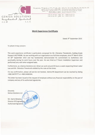 Authorized Signato
Mr. Harris Minetos,
Sincerely
GeniusSolutions LLC
This letter has been issued at the request of employee without any financial responsibility on the part of
company and any of its authorized signatories.
For any confirmation, please call and do not hesitate. Admin/HR department can be reached by dialing
+96824479777 or +96824484344.
Furthermore, as a GeniusSolutions LLC,Oman we work around 45 hours a week respecting Omani Labor
Lawand Mr. Efstratios Theodorelis abided by the rules all the times.
This work experience certificate is particularly composed for Mr. Efstratios Theodorelis, holding Greek
PassportAK2736586. Hewas working with our organization asa full time employee, since9th March 2014
till 30th September 2015 and has handsomely demonstrated his commitment to dutifulness and
punctuality during his work hours over the year. He was hired as IT Room Installation Supervisor and
performed very well when assignedtasks.
To whom it may concern:
Dated: 9th September 2015
Work Experience Certificate
SOLUTIONS
II Jg I ~ II
L.L.C
GENIUS
~J 0 c
p.p ..ih
+~1" Tt tV~ vvv : uuL. Tel.: +96824479777
+~1" Tt t"t Tn :..,.&~ Fax: +96824484333
~"'I ~J4....S... n~~J~L...;_,. T.T J T.I ~J~ Office No. 301 & 302, Bldg. No. 269, Way No. 281
>,~I '0~~J...._;j,""":;~ City SeasonsHotel Offices, AI Khuwair
~.J..,JI 1.0 : <>_';~I j.A__,J1.0 ...,_,.._,... P.O. Box 05, PostalCode 105, Azaiba
0~ ~ ..h4...... Muscat, Sultanate of Oman
 