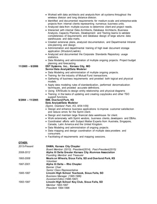  Worked with data architects and analysts from all systems throughout the
wireless division and long distance division.
 Identified and documented requirements for medium-scale and enterprise-wide
projects from internal clients representing numerous business units.
 Analyzed data from multiple sources to determine client and project needs.
 Interacted with internal Data Architects, Database Architects, Business
Analysts, Capacity Planners, Development and Testing teams to validate
completeness of requirements and database design of large volume data
warehouses and data marts.
 Created extensive plans, analyzed documentation, and Departmental Intranet
site planning and design.
 Administration and departmental training of high level document storage
application (Wisdom/Livelink).
 Analyzed and documented the Corporate Standards Repository usage
statistics.
 Data Modeling and administration of multiple ongoing projects. Project budget
planning and forecasting.
11/2005 – 6/2006 DST Systems, Inc., Kansas City, MO
Senior Data Analyst/Data Modeler
 Data Modeling and administration of multiple ongoing projects.
 Training for the industry of Mutual Fund transactions.
 Gathering of business requirements and provided both logical and physical
models.
 Apply data modeling rules of standardization, performed denormalization
techniques, and provided accurate definitions.
 Using ER/Studio to design entity relationship and physical diagrams
 Training in the tasks of updating and creating copybooks and other TSO
support functions.
9/2004 – 11/2005 IBM, Overland Park, KS
Data Analyst/Data Modeler
(Sprint, Overland Park, KS, 9/04-1/05)
 Design and enhance business applications to improve customer satisfaction
and reduce errors for the Sprint client.
 Design and maintain large financial data warehouse for client.
 Work extensively with Sprint vendors, business clients, developers and DBAs.
 Coordinated efforts with Subject Matter Experts from Australia, Singapore,
Canada, Latin America and the United Kingdom.
 Data Modeling and administration of ongoing projects.
 Data mapping and design coordination of multiple data providers and
consumers.
 Facilitating of requirements and mapping sessions.
OTHER:
2013-Present DAMA, Kansas City Chapter
Board Member (2013), President(2014), Past-President(2015)
2008-2012 Alpha Xi Delta Greater Kansas City Alumnae Association
Founding Member and Treasurer
1993-2008 Meals on Wheels, Sioux Falls, SD and Overland Park, KS
Volunteer
1997-2001 Alpha Xi Delta – Rho Chapter
Banner Chair
Senior Class Representative
1995-1997 Lincoln High School Yearbook, Sioux Falls, SD
Business Manager (1995-1996)
Assistant Editor (1996-1997)
1993-1997 Lincoln High School Key Club, Sioux Falls, SD
Member 1993-1997
President 1994-1996
 