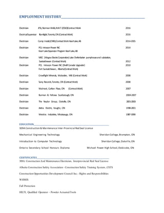 EMPLOYMENTHISTORY____________________________________________________________
Electrician JFSL,NormanWells,N.W.T.(ESSO)ContractWork 2016
ElectricalSupervisor Illumilight,Toronto,ON(ContractWork) 2016
Electrician Camp Install,(CNRL)ContractWork KearlLake,AB 2014-2015
Electrician PCL IntraconPower INC 2014
Kearl LakeExpansion Program Kearl Lake,AB
Electrician MEC (MagnaElectricCorporation) Lake Diefenbaker pumphouseand substation,
Saskatchewan (ContractWork) 2012
Electrician PCL Intracon Power INC (Shelll Canada Upgrader) 2010
Fort Saskatchewan, Alberta(ContractWork)
Electrician Crowflight Minerals, Waboden, MB (ContractWork) 2008
Electrician Sony Records,Toronto, ON (ContractWork) 2008
Electrician Walmart, Carlton Place, ON (ContractWork) 2007
Electrician Burman & Fellows Scarborough, ON 2004-2007
Electrician The Naylor Group, Oakville, ON 2001-2003
Electrician Aetna Electric, Vaughn, ON 1998-2001
Electrician Westroc Industries, Mississauga, ON 1987-1998
EDUCATION___________________________________________________________________________
309A Construction & Maintenance Inter-Provincial Red Seal License
Mechanical Engineering Technology Sheridan College, Brampton, ON
Introduction to Computer Technology Sheridan College, Oakville,ON
Ontario Secondary School Honours Diploma Michael Power High School,Etobicoke, ON
CERTIFICATES________________________________________________________________________
309A Construction And Maintenance Electrician, Interprovincial Red Seal License
Alberta Construction Safety Association - Construction Safety Training System , CSTS
Construction Opportunities Development Council Inc.- Rights and Responsibilities
WHMIS
Fall Protection
HILTI, Qualified Operator – Powder Actuated Tools
 