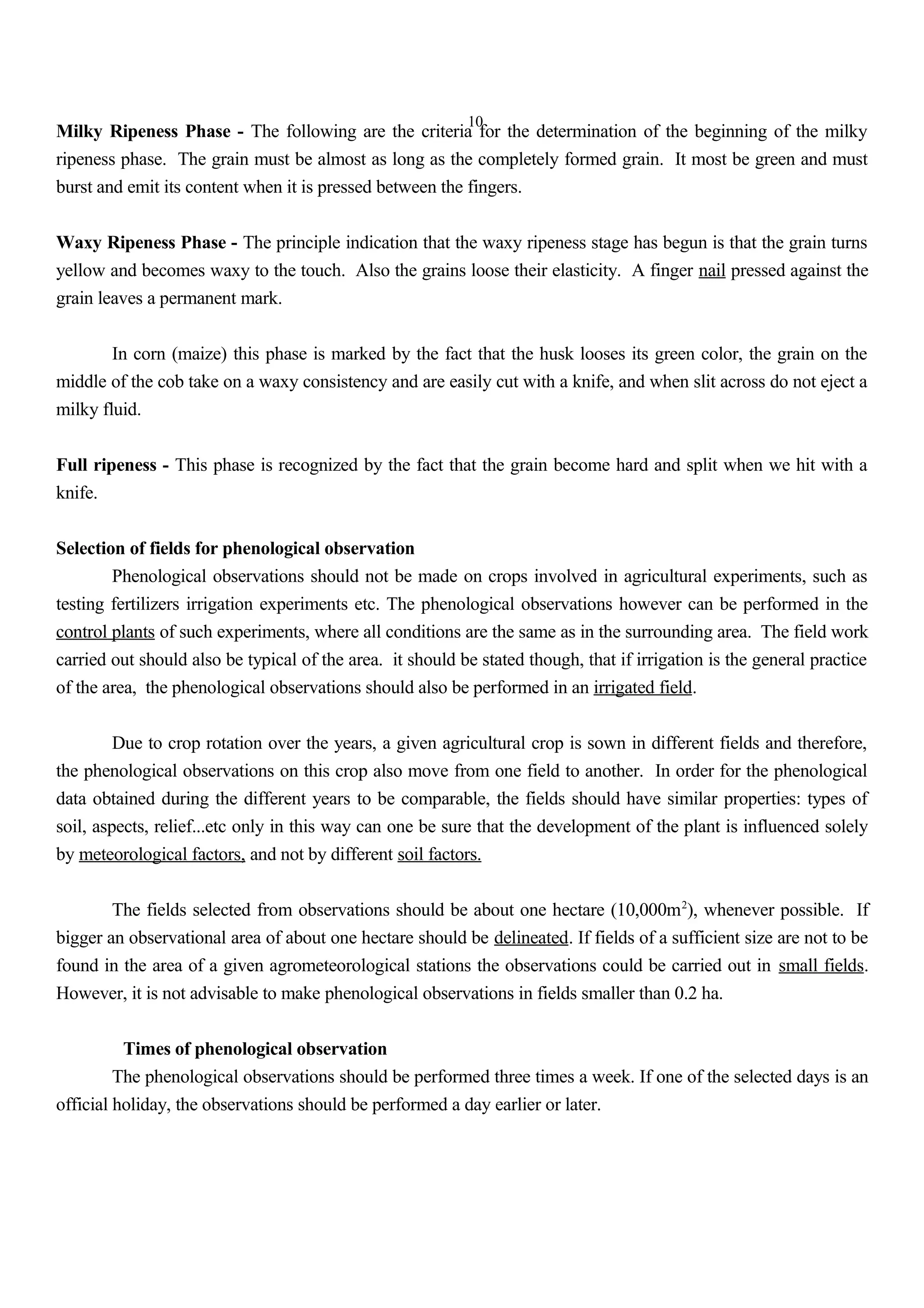 10
Milky Ripeness Phase - The following are the criteria for the determination of the beginning of the milky
ripeness phase. The grain must be almost as long as the completely formed grain. It most be green and must
burst and emit its content when it is pressed between the fingers.
Waxy Ripeness Phase - The principle indication that the waxy ripeness stage has begun is that the grain turns
yellow and becomes waxy to the touch. Also the grains loose their elasticity. A finger nail pressed against the
grain leaves a permanent mark.
In corn (maize) this phase is marked by the fact that the husk looses its green color, the grain on the
middle of the cob take on a waxy consistency and are easily cut with a knife, and when slit across do not eject a
milky fluid.
Full ripeness - This phase is recognized by the fact that the grain become hard and split when we hit with a
knife.
Selection of fields for phenological observation
Phenological observations should not be made on crops involved in agricultural experiments, such as
testing fertilizers irrigation experiments etc. The phenological observations however can be performed in the
control plants of such experiments, where all conditions are the same as in the surrounding area. The field work
carried out should also be typical of the area. it should be stated though, that if irrigation is the general practice
of the area, the phenological observations should also be performed in an irrigated field.
Due to crop rotation over the years, a given agricultural crop is sown in different fields and therefore,
the phenological observations on this crop also move from one field to another. In order for the phenological
data obtained during the different years to be comparable, the fields should have similar properties: types of
soil, aspects, relief...etc only in this way can one be sure that the development of the plant is influenced solely
by meteorological factors, and not by different soil factors.
The fields selected from observations should be about one hectare (10,000m2
), whenever possible. If
bigger an observational area of about one hectare should be delineated. If fields of a sufficient size are not to be
found in the area of a given agrometeorological stations the observations could be carried out in small fields.
However, it is not advisable to make phenological observations in fields smaller than 0.2 ha.
Times of phenological observation
The phenological observations should be performed three times a week. If one of the selected days is an
official holiday, the observations should be performed a day earlier or later.
 