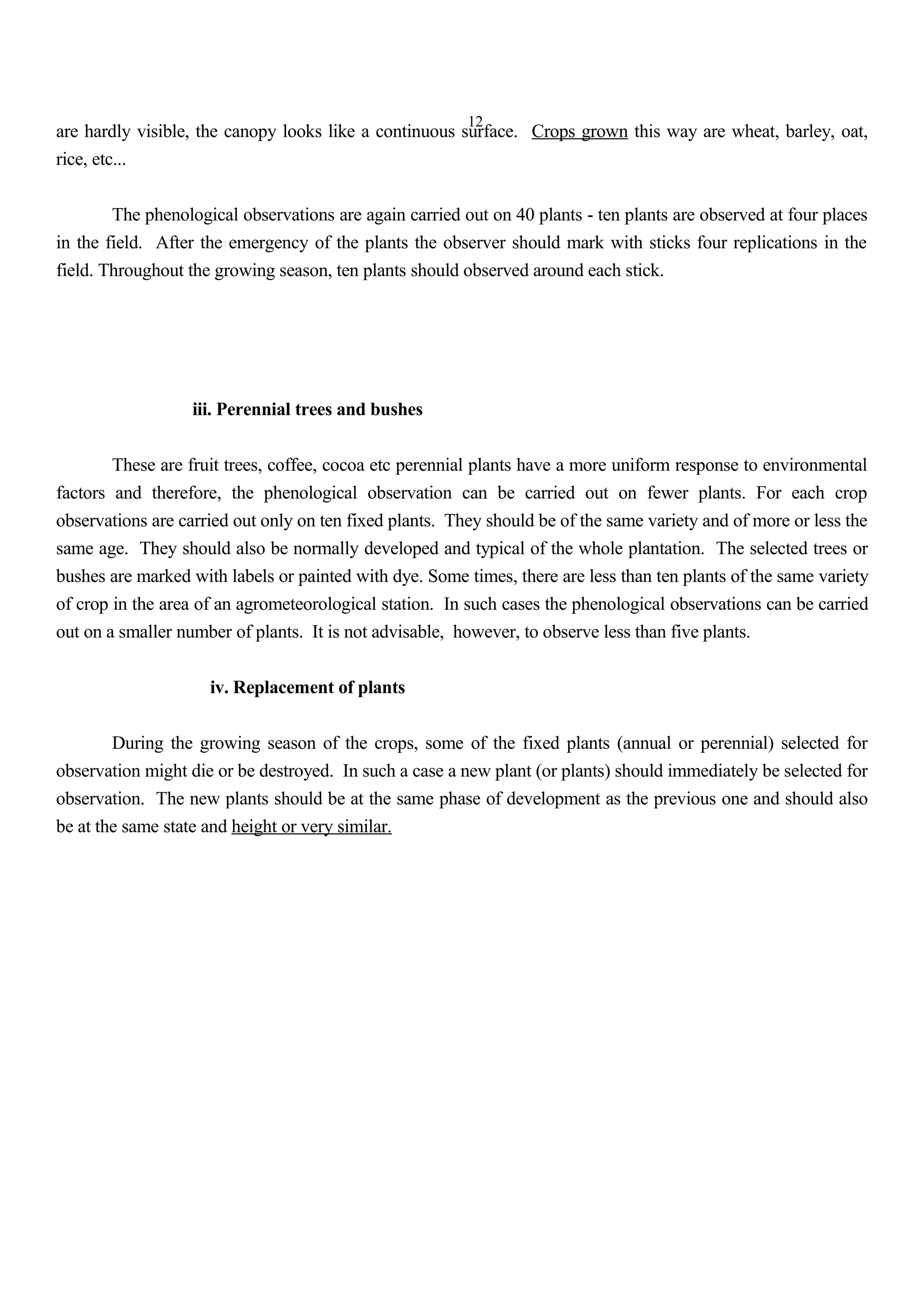 12
are hardly visible, the canopy looks like a continuous surface. Crops grown this way are wheat, barley, oat,
rice, etc...
The phenological observations are again carried out on 40 plants - ten plants are observed at four places
in the field. After the emergency of the plants the observer should mark with sticks four replications in the
field. Throughout the growing season, ten plants should observed around each stick.
iii. Perennial trees and bushes
These are fruit trees, coffee, cocoa etc perennial plants have a more uniform response to environmental
factors and therefore, the phenological observation can be carried out on fewer plants. For each crop
observations are carried out only on ten fixed plants. They should be of the same variety and of more or less the
same age. They should also be normally developed and typical of the whole plantation. The selected trees or
bushes are marked with labels or painted with dye. Some times, there are less than ten plants of the same variety
of crop in the area of an agrometeorological station. In such cases the phenological observations can be carried
out on a smaller number of plants. It is not advisable, however, to observe less than five plants.
iv. Replacement of plants
During the growing season of the crops, some of the fixed plants (annual or perennial) selected for
observation might die or be destroyed. In such a case a new plant (or plants) should immediately be selected for
observation. The new plants should be at the same phase of development as the previous one and should also
be at the same state and height or very similar.
 