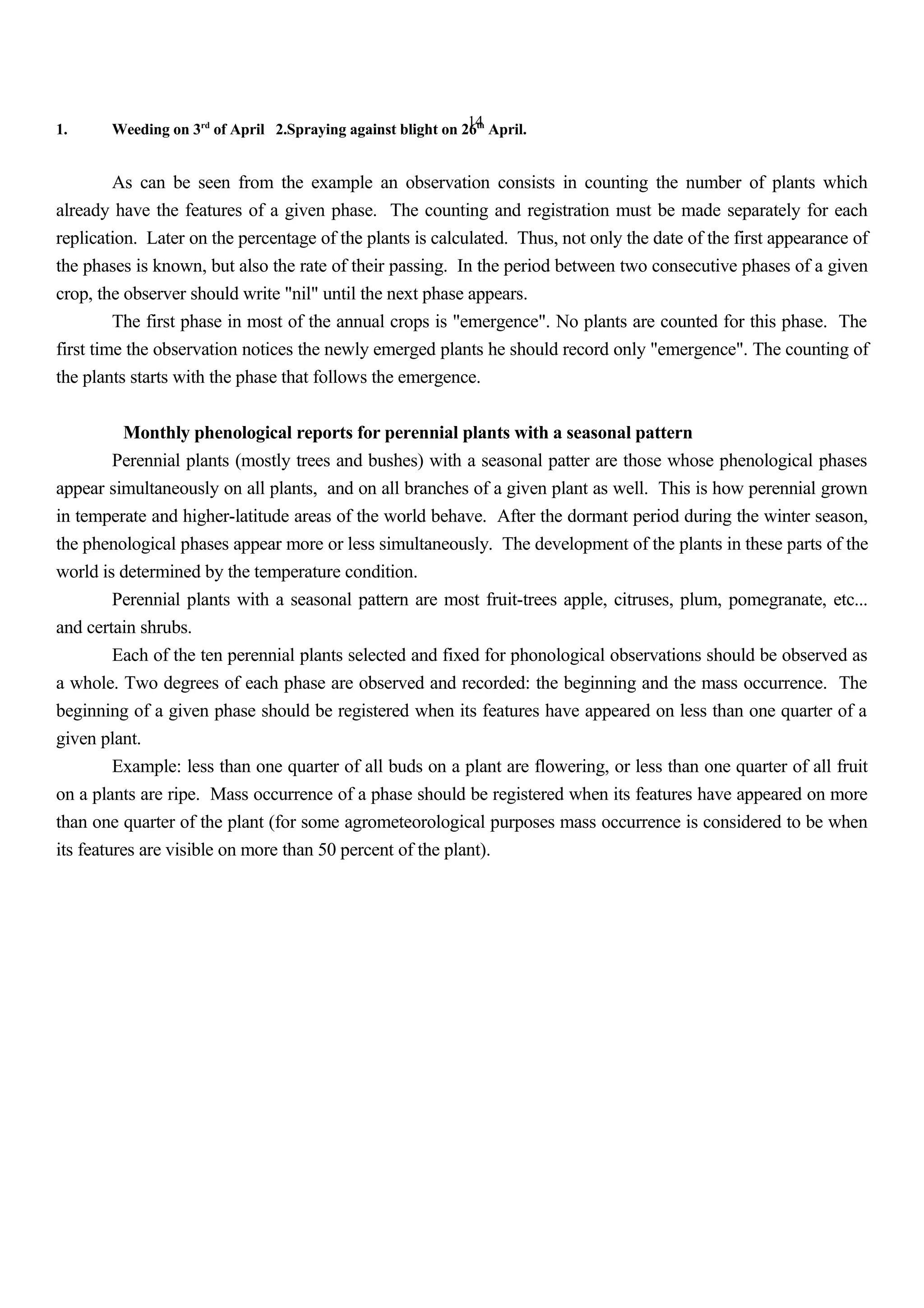 14
1. Weeding on 3rd
of April 2.Spraying against blight on 26th
April.
As can be seen from the example an observation consists in counting the number of plants which
already have the features of a given phase. The counting and registration must be made separately for each
replication. Later on the percentage of the plants is calculated. Thus, not only the date of the first appearance of
the phases is known, but also the rate of their passing. In the period between two consecutive phases of a given
crop, the observer should write "nil" until the next phase appears.
The first phase in most of the annual crops is "emergence". No plants are counted for this phase. The
first time the observation notices the newly emerged plants he should record only "emergence". The counting of
the plants starts with the phase that follows the emergence.
Monthly phenological reports for perennial plants with a seasonal pattern
Perennial plants (mostly trees and bushes) with a seasonal patter are those whose phenological phases
appear simultaneously on all plants, and on all branches of a given plant as well. This is how perennial grown
in temperate and higher-latitude areas of the world behave. After the dormant period during the winter season,
the phenological phases appear more or less simultaneously. The development of the plants in these parts of the
world is determined by the temperature condition.
Perennial plants with a seasonal pattern are most fruit-trees apple, citruses, plum, pomegranate, etc...
and certain shrubs.
Each of the ten perennial plants selected and fixed for phonological observations should be observed as
a whole. Two degrees of each phase are observed and recorded: the beginning and the mass occurrence. The
beginning of a given phase should be registered when its features have appeared on less than one quarter of a
given plant.
Example: less than one quarter of all buds on a plant are flowering, or less than one quarter of all fruit
on a plants are ripe. Mass occurrence of a phase should be registered when its features have appeared on more
than one quarter of the plant (for some agrometeorological purposes mass occurrence is considered to be when
its features are visible on more than 50 percent of the plant).
 