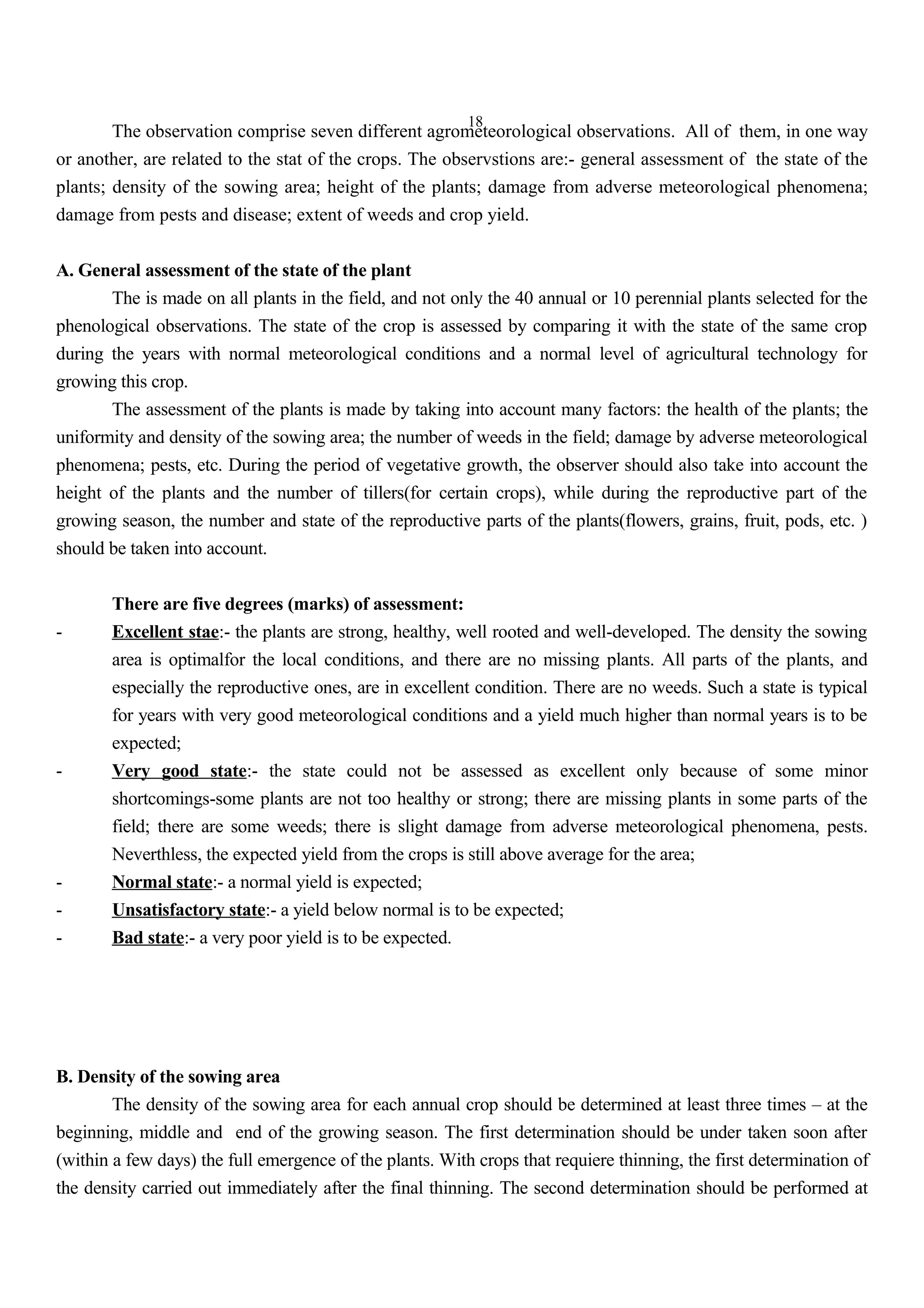 18
The observation comprise seven different agrometeorological observations. All of them, in one way
or another, are related to the stat of the crops. The observstions are:- general assessment of the state of the
plants; density of the sowing area; height of the plants; damage from adverse meteorological phenomena;
damage from pests and disease; extent of weeds and crop yield.
A. General assessment of the state of the plant
The is made on all plants in the field, and not only the 40 annual or 10 perennial plants selected for the
phenological observations. The state of the crop is assessed by comparing it with the state of the same crop
during the years with normal meteorological conditions and a normal level of agricultural technology for
growing this crop.
The assessment of the plants is made by taking into account many factors: the health of the plants; the
uniformity and density of the sowing area; the number of weeds in the field; damage by adverse meteorological
phenomena; pests, etc. During the period of vegetative growth, the observer should also take into account the
height of the plants and the number of tillers(for certain crops), while during the reproductive part of the
growing season, the number and state of the reproductive parts of the plants(flowers, grains, fruit, pods, etc. )
should be taken into account.
There are five degrees (marks) of assessment:
- Excellent stae:- the plants are strong, healthy, well rooted and well-developed. The density the sowing
area is optimalfor the local conditions, and there are no missing plants. All parts of the plants, and
especially the reproductive ones, are in excellent condition. There are no weeds. Such a state is typical
for years with very good meteorological conditions and a yield much higher than normal years is to be
expected;
- Very good state:- the state could not be assessed as excellent only because of some minor
shortcomings-some plants are not too healthy or strong; there are missing plants in some parts of the
field; there are some weeds; there is slight damage from adverse meteorological phenomena, pests.
Neverthless, the expected yield from the crops is still above average for the area;
- Normal state:- a normal yield is expected;
- Unsatisfactory state:- a yield below normal is to be expected;
- Bad state:- a very poor yield is to be expected.
B. Density of the sowing area
The density of the sowing area for each annual crop should be determined at least three times – at the
beginning, middle and end of the growing season. The first determination should be under taken soon after
(within a few days) the full emergence of the plants. With crops that requiere thinning, the first determination of
the density carried out immediately after the final thinning. The second determination should be performed at
 