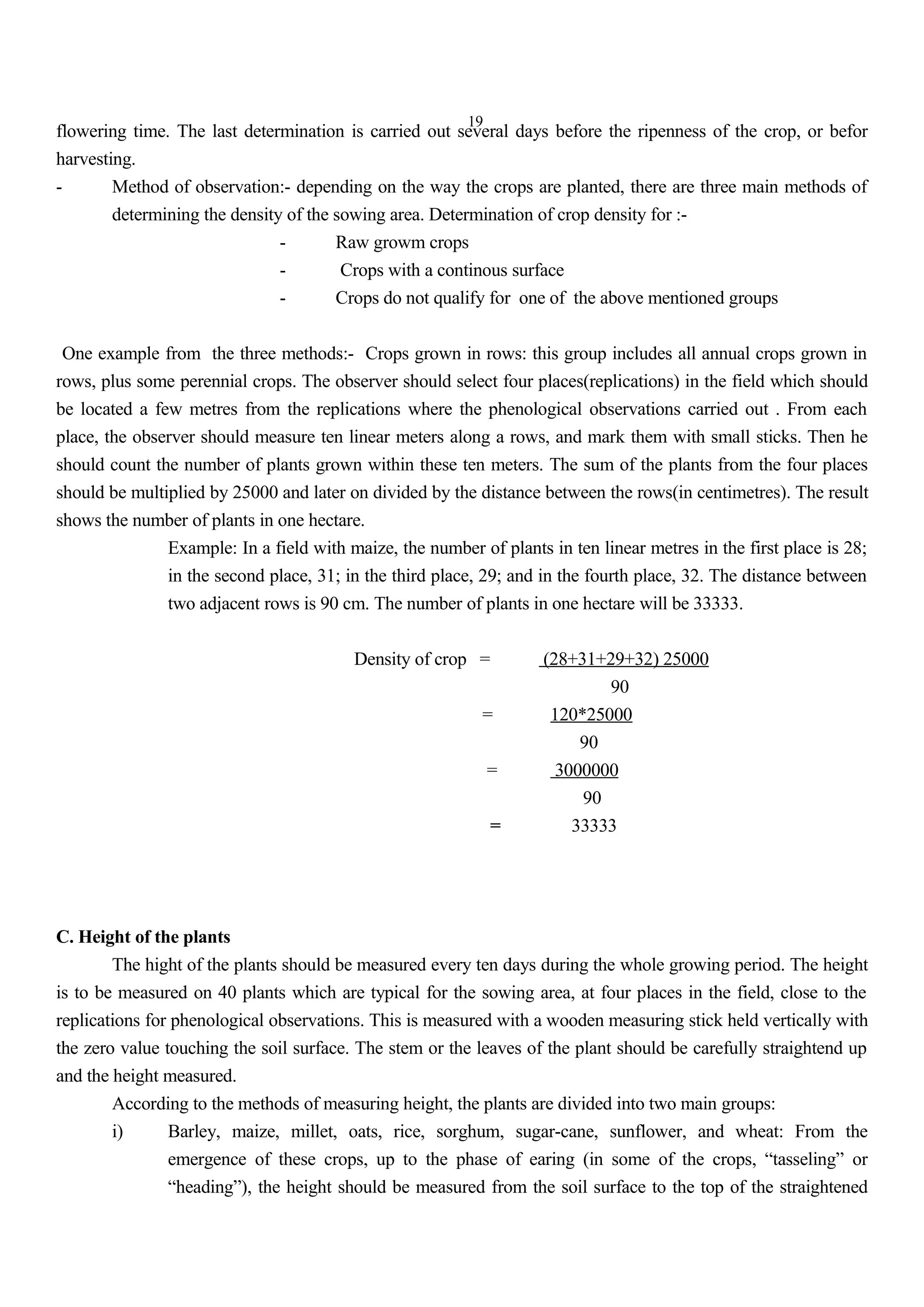 19
flowering time. The last determination is carried out several days before the ripenness of the crop, or befor
harvesting.
- Method of observation:- depending on the way the crops are planted, there are three main methods of
determining the density of the sowing area. Determination of crop density for :-
- Raw growm crops
- Crops with a continous surface
- Crops do not qualify for one of the above mentioned groups
One example from the three methods:- Crops grown in rows: this group includes all annual crops grown in
rows, plus some perennial crops. The observer should select four places(replications) in the field which should
be located a few metres from the replications where the phenological observations carried out . From each
place, the observer should measure ten linear meters along a rows, and mark them with small sticks. Then he
should count the number of plants grown within these ten meters. The sum of the plants from the four places
should be multiplied by 25000 and later on divided by the distance between the rows(in centimetres). The result
shows the number of plants in one hectare.
Example: In a field with maize, the number of plants in ten linear metres in the first place is 28;
in the second place, 31; in the third place, 29; and in the fourth place, 32. The distance between
two adjacent rows is 90 cm. The number of plants in one hectare will be 33333.
Density of crop = (28+31+29+32) 25000
90
= 120*25000
90
= 3000000
90
= 33333
C. Height of the plants
The hight of the plants should be measured every ten days during the whole growing period. The height
is to be measured on 40 plants which are typical for the sowing area, at four places in the field, close to the
replications for phenological observations. This is measured with a wooden measuring stick held vertically with
the zero value touching the soil surface. The stem or the leaves of the plant should be carefully straightend up
and the height measured.
According to the methods of measuring height, the plants are divided into two main groups:
i) Barley, maize, millet, oats, rice, sorghum, sugar-cane, sunflower, and wheat: From the
emergence of these crops, up to the phase of earing (in some of the crops, “tasseling” or
“heading”), the height should be measured from the soil surface to the top of the straightened
 