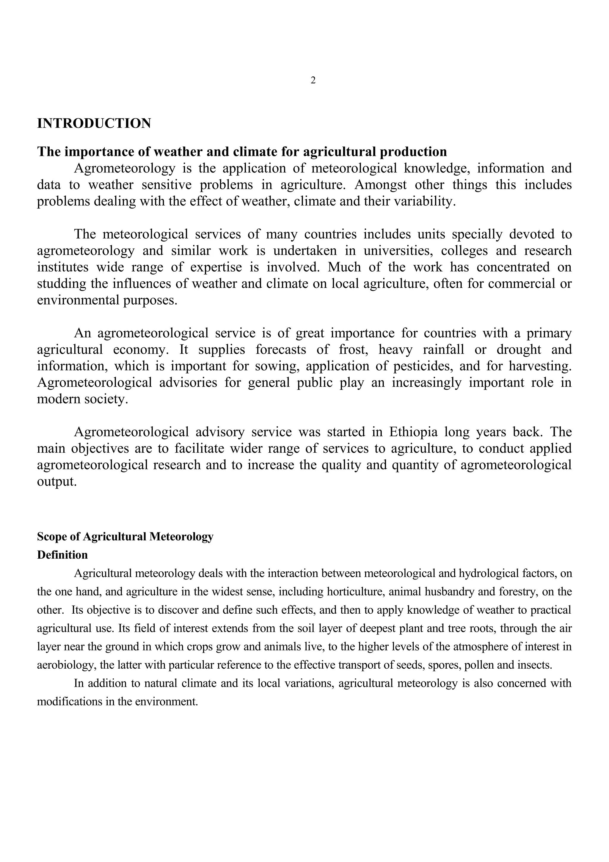 2
INTRODUCTION
The importance of weather and climate for agricultural production
Agrometeorology is the application of meteorological knowledge, information and
data to weather sensitive problems in agriculture. Amongst other things this includes
problems dealing with the effect of weather, climate and their variability.
The meteorological services of many countries includes units specially devoted to
agrometeorology and similar work is undertaken in universities, colleges and research
institutes wide range of expertise is involved. Much of the work has concentrated on
studding the influences of weather and climate on local agriculture, often for commercial or
environmental purposes.
An agrometeorological service is of great importance for countries with a primary
agricultural economy. It supplies forecasts of frost, heavy rainfall or drought and
information, which is important for sowing, application of pesticides, and for harvesting.
Agrometeorological advisories for general public play an increasingly important role in
modern society.
Agrometeorological advisory service was started in Ethiopia long years back. The
main objectives are to facilitate wider range of services to agriculture, to conduct applied
agrometeorological research and to increase the quality and quantity of agrometeorological
output.
Scope of Agricultural Meteorology
Definition
Agricultural meteorology deals with the interaction between meteorological and hydrological factors, on
the one hand, and agriculture in the widest sense, including horticulture, animal husbandry and forestry, on the
other. Its objective is to discover and define such effects, and then to apply knowledge of weather to practical
agricultural use. Its field of interest extends from the soil layer of deepest plant and tree roots, through the air
layer near the ground in which crops grow and animals live, to the higher levels of the atmosphere of interest in
aerobiology, the latter with particular reference to the effective transport of seeds, spores, pollen and insects.
In addition to natural climate and its local variations, agricultural meteorology is also concerned with
modifications in the environment.
 